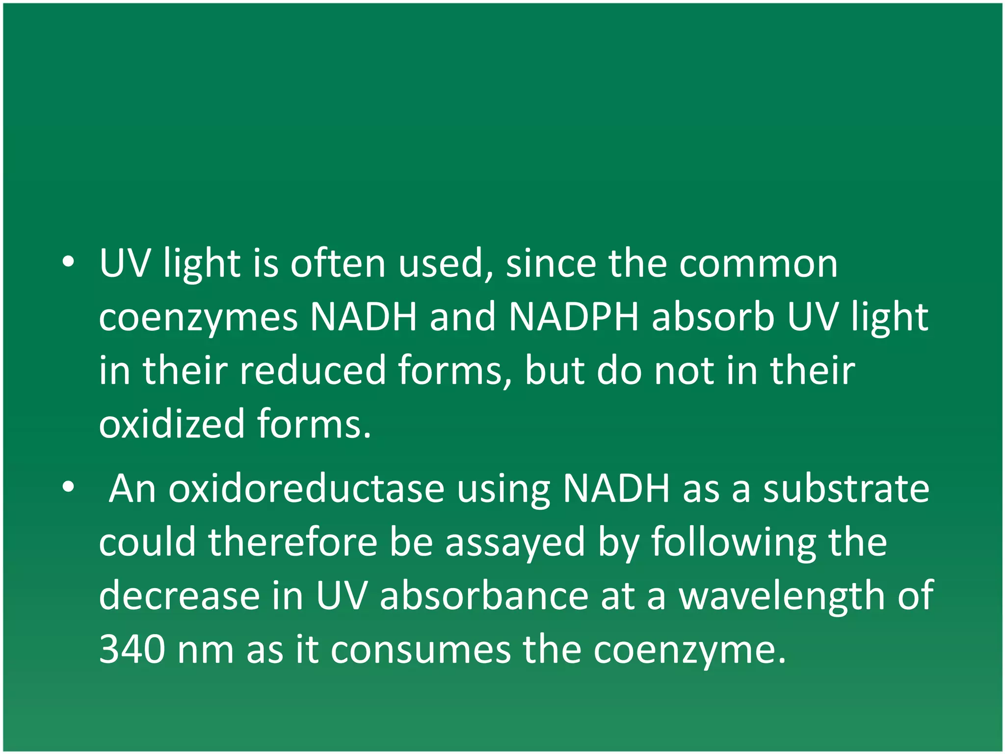 • UV light is often used, since the common
coenzymes NADH and NADPH absorb UV light
in their reduced forms, but do not in their
oxidized forms.
• An oxidoreductase using NADH as a substrate
could therefore be assayed by following the
decrease in UV absorbance at a wavelength of
340 nm as it consumes the coenzyme.
 