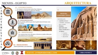 URBANISMO I
UNPRG- FUENTE: ANTROPOHISTORIA .COM
MENFIS - EGIPTO ARQUITECTURA
C
A
R
A
C
T
E
R
I
S
T
I
C
A
S
01 – CONSTRUCCIONES :
• Las mayores construcciones tenian fines religiosos.
• Se centraban en mostrar la vida de los faraones.
02 –MONUMENTALISMO:
Hacían grandes edificios para alzar la gloria tanto del faraón como
de los dioses.
03 – INMORTALIDAD:
Las construcciones mas relevantes se hicieron en piedra sillera para
que perdurara por la eternidad.
04 – HIERATISMO:
Sistema adintelado o de arquitrabes
SISTEMA
CONSTRUCTIVO:
01
MATERIALES:
• Ladrillo de barro
( ADOBE) –destinado
para vivienda.
• PIEDRA
(RECERVADO
PARA TEMPLOS Y
TUMBAS
• CALIZA
• ARENISCA
• GRANITO
 