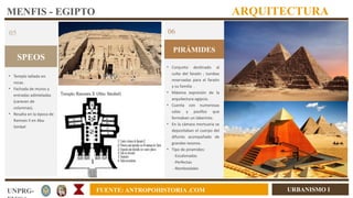 URBANISMO I
UNPRG- FUENTE: ANTROPOHISTORIA .COM
MENFIS - EGIPTO ARQUITECTURA
SPEOS
05
• Templo tallado en
rocas.
• Fachada de muros y
entradas adinteladas
(carecen de
columnas).
• Resalta en la época de
Ramses II en Abu
Simbel
PIRÁMIDES
06
• Conjunto destinado al
culto del faraón ; tumbas
reservadas para el faraón
y su familia .
• Máxima expresión de la
arquitectura egipcia.
• Cuenta con numerosas
salas y pasillos que
formaban un laberinto.
• En la cámara mortuaria se
depositaban el cuerpo del
difunto acompañado de
grandes tesoros.
• Tipo de piramides:
-Escalonadas
-Perfectas
-Romboidales
• e
 
