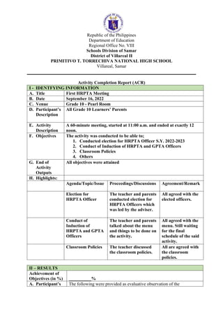 Republic of the Philippines
Department of Education
Regional Office No. VIII
Schools Division of Samar
District of Villareal II
PRIMITIVO T. TORRECHIVA NATIONAL HIGH SCHOOL
Villareal, Samar
Activity Completion Report (ACR)
I - IDENTFYING INFORMATION
A. Title First HRPTA Meeting
B. Date September 16, 2022
C. Venue Grade 10 - Pearl Room
D. Participant’s
Description
All Grade 10 Learners’ Parents
E. Activity
Description
A 60-minute meeting, started at 11:00 a.m. and ended at exactly 12
noon.
F. Objectives The activity was conducted to be able to;
1. Conducted election for HRPTA Officer S.Y. 2022-2023
2. Conduct of Induction of HRPTA and GPTA Officers
3. Classroom Policies
4. Others
G. End of
Activity
Outputs
All objectives were attained
H. Highlights:
Agenda/Topic/Issue Proceedings/Discussions Agreement/Remark
Election for
HRPTA Officer
The teacher and parents
conducted election for
HRPTA Officers which
was led by the adviser.
All agreed with the
elected officers.
Conduct of
Induction of
HRPTA and GPTA
Officers
The teacher and parents
talked about the menu
and things to be done on
the activity.
All agreed with the
menu. Still waiting
for the final
schedule of the said
activity.
Classroom Policies The teacher discussed
the classroom policies.
All are agreed with
the classroom
policies.
II – RESULTS
Achievement of
Objectives (in %) __________%
A. Participant’s The following were provided as evaluative observation of the
 