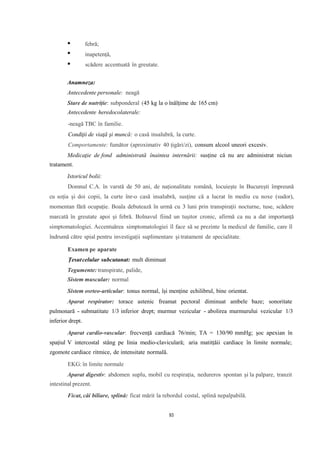 febră;
inapetență,
scădere accentuată în greutate.
Anamneza:
Antecedente personale: neagă
Stare de nutriție: subponderal (45 kg la o înălțime de 165 cm)
Antecedente heredocolaterale:
-neagă TBC în familie.
Condiţii de viaţă şi muncă: o casă insalubră, la curte.
Comportamente: fumător (aproximativ 40 țigări/zi), consum alcool uneori excesiv.
Medicaţie de fond administrată înaintea internării: susține că nu are administrat niciun
tratament.
Istoricul bolii:
Domnul C.A. în varstă de 50 ani, de naționalitate română, locuiește în București împreună
cu soția și doi copii, la curte înr-o casă insalubră, susține că a lucrat în mediu cu noxe (sudor),
momentan fără ocupație. Boala debutează în urmă cu 3 luni prin transpirații nocturne, tuse, scădere
marcată în greutate apoi și febră. Bolnavul fiind un tușitor cronic, afirmă ca nu a dat importanță
simptomatologiei. Accentuărea simptomatologiei îl face să se prezinte la medicul de familie, care îl
îndrumă către spial pentru investigații suplimentare și tratament de specialitate.
Examen pe aparate
Țesutcelular subcutanat: mult diminuat
Tegumente: transpirate, palide,
Sistem muscular: normal
Sistem osrteo-articular: tonus normal, își menține echilibrul, bine orientat.
Aparat respirator: torace astenic freamat pectoral diminuat ambele baze; sonoritate
pulmonară - submatitate 1/3 inferior drept; murmur vezicular - abolirea murmurului vezicular 1/3
inferior drept.
Aparat cardio-vascular: frecvență cardiacă 76/min; TA = 130/90 mmHg; șoc apexian în
spațiul V intercostal stâng pe linia medio-claviculară; aria matitțăii cardiace în limite normale;
zgomote cardiace ritmice, de intensitate normală.
EKG: în limite normale
Aparat digestiv: abdomen suplu, mobil cu respirația, nedureros spontan și la palpare, tranzit
intestinal prezent.
Ficat, căi biliare, splină: ficat mărit la rebordul costal, splină nepalpabilă.
93
 