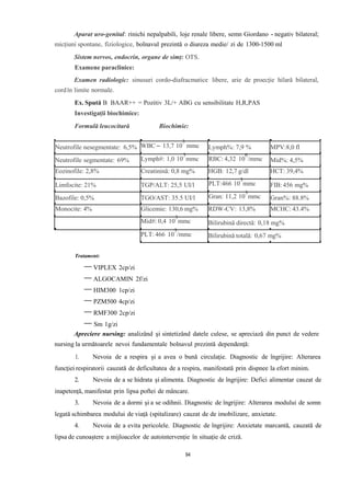 Aparat uro-genital: rinichi nepalpabili, loje renale libere, semn Giordano - negativ bilateral;
micțiuni spontane, fiziologice, bolnavul prezintă o diureza medie/ zi de 1300-1500 ml
Sistem nervos, endocrin, organe de simț: OTS.
Examene paraclinice:
Examen radiologic: sinusuri cordo-diafracmatice libere, arie de proecție hilară bilateral,
cordîn limite normale.
Ex. Spută B BAAR++ = Pozitiv 3L/+ ABG cu sensibilitate H,R,PAS
Investigații biochimice:
Formulă leucocitară Biochimie:
3
Tratament:
VIPLEX 2cp/zi
ALGOCAMIN 2f/zi
HIM300 1cp/zi
PZM500 4cp/zi
RMF300 2cp/zi
Sm 1g/zi
Apreciere nursing: analizând şi sintetizând datele culese, se apreciază din punct de vedere
nursing la următoarele nevoi fundamentale bolnavul prezintă dependenţă:
1. Nevoia de a respira şi a avea o bună circulaţie. Diagnostic de îngrijire: Alterarea
funcţiei respiratorii cauzată de deficultatea de a respira, manifestată prin dispnee la efort minim.
2. Nevoia de a se hidrata și alimenta. Diagnostic de îngrijire: Defici alimentar cauzat de
inapetență, manifestat prin lipsa poftei de mâncare.
3. Nevoia de a dormi şi a se odihnii. Diagnostic de îngrijire: Alterarea modului de somn
legată schimbarea modului de viaţă (spitalizare) cauzat de de imobilizare, anxietate.
4. Nevoia de a evita pericolele. Diagnostic de îngrijire: Anxietate marcantă, cauzată de
lipsa de cunoaștere a mijloacelor de autointervenție în situație de criză.
Lymph#: 1,0 10
3
mmc RBC: 4,32 10
6
/mmc
PLT:466 10
3
mmc
Neutrofile nesegmentate: 6,5% WBC – 13,7 10 mmc Lymph%: 7,9 % MPV:8,0 fl
Neutrofile segmentate: 69% Mid%: 4,5%
Eozinofile: 2,8% Creatinină: 0,8 mg% HGB: 12,7 g/dl HCT: 39,4%
Limfocite: 21% TGP/ALT: 25,5 UI/l FIB: 456 mg%
Bazofile: 0,5% TGO/AST: 35.5 UI/l Gran%: 88.8%
Monocite: 4% Glicemie: 130,6 mg% RDW-CV: 13,8% MCHC: 43.4%
Bilirubină directă: 0,18 mg%
Bilirubină totală: 0,67 mg%
Gran: 11,2 10
3
mmc
Mid#: 0,4 10
3
mmc
PLT: 466 10
3
/mmc
94
 
