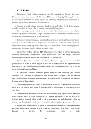 CONCLUZII
1. Tuberculoza, boală infecto-contagioasă specifică, produsă de bacterii din genul
Mycobacterium (specii patogene: M.tuberculosis, M.bovis), este larg răspândită pe glob, are o
evoluţie cronică şi netratată, sau tratată incorect, are o fatalitate importantă, fiind recunoscută ca
problemă majoră de sănătate publică la scară mondială.
2. Virulența crescută, cale de transmitere facilă (de la omul bolnav la cel sănătos pe cale
aeriană – picăturile lui Flugge), fac ca numărul cazurilor să fie în creștere.
3. Dacă este diagnosticată, tratată corect şi complet tuberculoza, este una dintre bolile
infecţioase pulmonare vindecabile, terapia antituberculostatică reprezentând metoda cea mai
eficientă, prin asanarea surselor, de răspândire a bolii.
4. Tuberculoza se trezmite pe cale aeriană de la o persoana la alta. Bacilii tuberculozei sunt
eliminați în aer de omul bolnav în timpul tusei, strănutului sau vorbitului. Când o persoanî
inspiră bacilli aceștia ajung în plămâni, unde încep să se înmulțească. De aici pot ajunge pe cale
sanguină și la alte organe: rinichi, coloană vertebrală, creier.
5. Cel mai bun mod de a preveni TBC este diagnosticarea rapidă a cazurilor contagioase,
instituirea tratamentului antituberculos pentru neutralizarea sursei de infecţie, instituirea
chimioterapiei profilactice la contacţi şi vaccinarea BCG a nou-născuţilor.
6. Vaccinul BCG este recomandat pentru utilizare de rutină la naştere, dareste recomandată
şi contacţilor < 35 de ani cu reacţie negativă la PPD care au un risc crescut prin expunerea intimă
şi prelungită la TBC şi mai ales contacţilor PPD negativi din focare cu tuberculoză MCR, care nu
pot lua izoniazidă în scop profilactic.
7. În majoritatea cazurilor, candidaţii pentru profilaxie sunt identificaţi prin testarea
cutanată la PPD. Izoniazidă se administrează într-o doză de 5 mg/kg/zi (până la 300 mg) pentru 6
luni. Chimioprofilaxia: impiedica dezvoltarea unei tuberculoze active la persoanele care au venit
în contact cu o sursă de infecție.
8. Chimioterapia profilactică constă în administrarea izoniazidei la persoane cu tuberculoză
latentă şi un risc înalt de boală activă. În absenţa reinfecţiei, efectul protector se crede că durează
toată viaţa.
9. Contraindicaţiile profilaxiei cu izoniazidă includ prezenţa bolii hepatice active. Deoarece
reacţia adversă majoră la acest medicament este hepatita, persoanele cu un risc crescut de
toxicitate (cei ce consumă zilnic alcool şi cei cu antecedente de boală hepatică) trebuie să
efectueze o evaluare iniţială bazală şi apoi lunară a funcţiei hepatice în timpul tratamentului.
10. Toţi pacienţii trebuie educaţi cu atenţie în ceea ce priveşte hepatita şi trebuie examinaţi şi
chestionaţi lunar asupra efectelor adverse pe durata tratamentului şi la fiecare vizită trebuie
furnizată o provizie de medicamente pentru o lună.
99
 