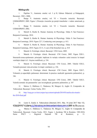 Bibliografie
1. Papilian V., Anatomia omului vol. I și II, Editura Didactică și Pedagogică,
București, 1982 – 2008;
2. Ranga V. Anatomia omului, vol. VI – Viscerele toracelui. București:
CERMAPRINT; 2002. Figura 1, Proiecția viscerelor pe pereții trunchiului – vedere anterioară; p.
3.
3. Ranga V. Anatomia omului, vol. VI – Viscerele toracelui. București:
CERMAPRINT; 2002.
4. Marieb E, Hoehn K. Human Anatomy & Physiology. Ediția 8. San Francisco:
Benjamin Cummings, 2010.
5. Marieb E, Hoehn K. Human Anatomy & Physiology. Ediția 8. San Francisco:
Benjamin Cummings, 2010. Figura 22.7, Conducting zone passages; p. 813.
6. Marieb E, Hoehn K. Human Anatomy & Physiology. Ediția 8. San Francisco:
Benjamin Cummings, 2010. Figura 22.11, A cast of the bronchial tree; p. 818
7. Manole G. Fiziologie clinică. București: CNI Coresi, 2005.
8. Manole G. Fiziologie clinică. București: CNI Coresi, 2005. Figura XXI.1,
Structurile toraco-pulmonare principale implicate în variația volumelor cutiei toracice în timpul
ventilației (după A.C. Guyton modificat); p. 334.
9. Manole G. Fiziologie clinică. București: CNI Coresi, 2005. Tabelul XXI.2,
Variațiile presiunii intra-alveolare în timpii ventilatori; p. 336.
10. Manole G. Fiziologie clinică. București: CNI Coresi, 2005. Figura XXI.7,
Volumele și capacitățile pulmonare determinate în practica medicală (geometria pulmonilor); p.
346.
11. Manole G. Fiziologie clinică. București: CNI Coresi, 2005. Tabelul XXI.3,
Valorile normale ale parametrilor care investighează geometria pulmonilor; p. 347
12. Marica C, Didilescu C, Tănăsescu M, Murgoci G, Arghir O. Compendiu de
Tuberculoză. București: Curtea Veche, 2011
13. http://insp.gov.ro/sites/cnepss/wp-content/uploads/2018/03/analiza-de-situatie-
tbc-2018-final.pdf
6736(10)62173-3. Figure 1, Tuberculosis incidence and prevalence rates in 2009; p. 58
15.
Tuberculoză. București: Curtea Veche, 2011. Figura 1, Incidența TB în România 1985-2010,
Sursa: PNCT – Registrul Național TB al României; p. 11.
100
 