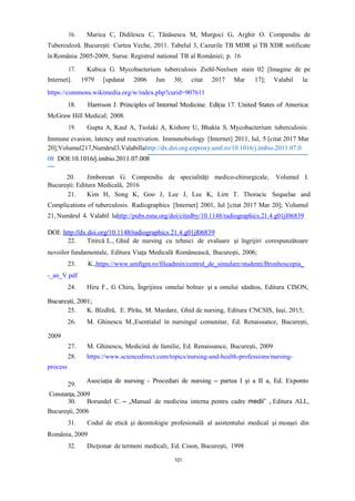 16. Marica C, Didilescu C, Tănăsescu M, Murgoci G, Arghir O. Compendiu de
Tuberculoză. București: Curtea Veche, 2011. Tabelul 3, Cazurile TB MDR și TB XDR notificate
înRomânia 2005-2009, Sursa: Registrul national TB al României; p. 16
17. Kubica G. Mycobacterium tuberculosis Ziehl-Neelsen stain 02 [Imagine de pe
Internet]. 1979 [updatat 2006 Jun 30; citat 2017 Mar 17]; Valabil la:
https://commons.wikimedia.org/w/index.php?curid=907611
McGraw Hill Medical; 2008.
19. Gupta A, Kaul A, Tsolaki A, Kishore U, Bhakta S. Mycobacterium tuberculosis:
Immune evasion, latency and reactivation. Immunobiology [Internet] 2011, Iul, 5 [citat 2017 Mar
20];Volumul217,Numărul3.Valabillahttp://dx.doi.org.ezproxy.umf.ro/10.1016/j.imbio.2011.07.0
21. Kim H, Song K, Goo J, Lee J, Lee K, Lim T. Thoracic Sequelae and
Complications of tuberculosis. Radiographics [Internet] 2001, Iul [citat 2017 Mar 20]; Volumul
21, Numărul 4. Valabil lahttp://pubs.rsna.org/doi/citedby/10.1148/radiographics.21.4.g01jl06839
22. Titircă L., Ghid de nursing cu tehnici de evaluare şi îngrijiri corespunzătoare
nevoilor fundamentale, Editura Viaţa Medicală Românească, București, 2006;
23.
-_an_V.pdf
K.,https://www.umftgm.ro/fileadmin/centrul_de_simulare/studenti/Bronhoscopia_
24. Hiru F., G Chiru, Îngrijirea omului bolnav şi a omului sănătos, Editura CISON,
25. K. Bîzdîră, E. Pîrău, M. Mardare, Ghid de nursing, Editura CNCSIS, Iași, 2015;
26. M. Ghinescu M.,Esentialul în nursingul comunitar, Ed. Renaissance, Bucureşti,
28. https://www.sciencedirect.com/topics/nursing-and-health-professions/nursing-
process
29.
Constanţa,2009
30. Borundel C. – „Manual de medicina interna pentru cadre medii” , Editura ALL,
Bucureşti, 2006
31. Codul de etică şi deontologie profesională al asistentului medical şi moaşei din
România, 2009
32. Dicţionar de termeni medicali, Ed. Cison, Bucureşti, 1998
20. Jimborean G. Compendiu de specialități medico-chirurgicale, Volumul I.
București: Editura Medicală, 2016
2009
27. M. Ghinescu, Medicină de familie, Ed. Renaissance, Bucureşti, 2009
101
 