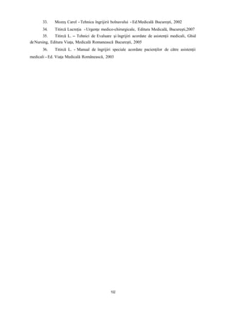 33. Mozeş Carol - Tehnica îngrijirii bolnavului - Ed.Medicală Bucureşti, 2002
34. Titircă Lucreţia -Urgenţe medico-chirurgicale, Editura Medicală, Bucureşti,2007
35. Titircă L. – Tehnici de Evaluare şi îngrijiri acordate de asistenţii medicali, Ghid
deNursing, Editura Viaţa, Medicală Romanească Bucureşti, 2005
36. Titircă L. - Manual de îngrijiri speciale acordate pacienţilor de către asistenţii
medicali - Ed. Viaţa Medicală Românească, 2003
102
 