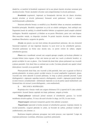 rândul lor, se ramifică în bronhiole respiratorii de la care pleacă ductele alveolare terminate prin
săculeţi alveolari. Pereţii săculeţilor alveolari sunt compartimentaţi în alveole pulmonare.
Bronhiolele respiratorii, împreună cu formaţiunile derivate din ele (ducte alveolare,
săculeţi alveolari şi alveole pulmonare) formează acinii pulmonari. Acinul e unitatea
morfofuncţională a plămânului.
Structura arborelui bronşic se modifică şi ea. Bronhiile lobare au structura asemănătoare
bronhiilor principale. Bronhiile segmentare au și ele un schelet cartilaginos, însă cartilajul este
fragmentat (insule de cartilaj), în schimb bronhiile lobulare şi respiratorii pierd complet scheletul
cartilaginos. Bronhiile respiratorii şi lobulare au un perete fibroelastic, peste care sunt dispuse
fibre musculare netede, cu dispoziţie circulară. În pereţii ductelor alveolare întâlnim numai
membrane fibroelastice acoperite de epiteliu.
Alveola este practic cea mai mică entitate din parenchimul pulmonar, dar este elementul
funcţional respirator cel mai important deoarece la acest nivel au loc schimburile gazoase.
Alveolele pulmonare au forma unui săculeţ unic, cu perete extrem de subţire, adaptat
schimburilor gazoase.
Pleura este o membrană seroasă care acoperă aproape complet, ce învelește plămânii cu
exceptia hilului (mica regiune a feței sale interne pe unde trec vasele și arborele bronhic). şi
pereţii cavităţilor în care se găsesc . Este formată din două foiţe: pleura pulmonară sau viscerală
şi pleura parietală. Cele două foiţe se continuă una cu alta. Cavitatea pleurală este spaţiul virtual
dintre pleura viscerală şi cea parietală. [4]
Pleura prezintă două foițe, una viscerală și alta parietală, între care se gasește un fluid ce
permite plamânilor să urmeze pereții cavității toracice în cursul ampliațiilor respiratorii; pleura
viscerală este intim aderentă la țesutul pulmonar, în timp ce pleura parietală prezintă 3 parți
(diafragmatică – căptusește suprafața toracică a diafragmului, costală – căptușeste pereții laterali
ai cutiei toracice și mediastinală – delimitează impreună cu cea de partea opusă mediastinul) care
formează între ele recesuri (costo-diafragmatic, costo-mediastinal).
2. MECANICA RESPIRAȚIEI
Respirația este o funcție vitală care asigura eliminarea CO2 și aportul de O2 către celulele
organismului. Această funcție cuprinde trei timpi: pulmonar, sanguin și tisular.
Timpul pulmonar realizează primul moment al schimburilor gazoase. La nivelul
membranei alveolo-capilare, O2 trece din aerul alveolar în sânge, iar CO2, în sens invers.
Timpulsanguin realizează transportul gazelor între plămâni şi ţesuturi.
Timpultisular reprezintă al treilea moment al schimburilor gazoase: respiraţia internă. La
nivelul ţesuturilor, oxigenul pătrunde în celule, iar bioxidul de carbon, produsul rezidual al
catabolismului, este eliminat. [7]
Realizarea timpului pulmonar presupune mai multe procese, care repezintă 3 etape ale
respirației pulmonare (ventilația, difuziunea și perfuzia pulmonară).
5
 