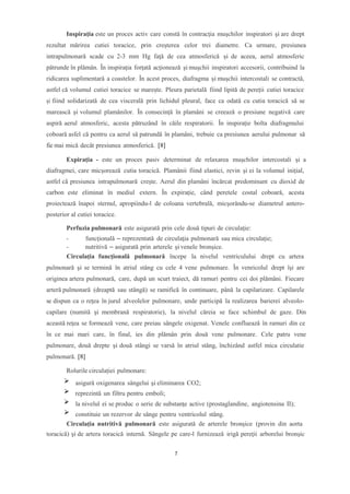 Inspiraţia este un proces activ care constă în contracţia muşchilor inspiratori şi are drept
rezultat mărirea cutiei toracice, prin creşterea celor trei diametre. Ca urmare, presiunea
intrapulmonară scade cu 2-3 mm Hg faţă de cea atmosferică şi de aceea, aerul atmosferic
pătrunde în plămân. În inspiraţia forţată acţionează şi muşchii inspiratori accesorii, contribuind la
ridicarea suplimentară a coastelor. În acest proces, diafragma și mușchii intercostali se contractă,
astfel că volumul cutiei toracice se marește. Pleura parietală fiind lipită de pereții cutiei toracice
și fiind solidarizată de cea viscerală prin lichidul pleural, face ca odată cu cutia toracică să se
marească și volumul plamânilor. În consecință în plamâni se creează o presiune negativă care
aspiră aerul atmosferic, acesta pătruzând în căile respiratorii. În inspirație bolta diafragmului
coboară asfel că pentru ca aerul să patrundă în plamâni, trebuie ca presiunea aerului pulmonar să
fie mai mică decât presiunea atmosferică. [8]
Expirația - este un proces pasiv determinat de relaxarea mușchilor intercostali și a
diafragmei, care micșorează cutia toracică. Plamânii fiind elastici, revin și ei la volumul inițial,
astfel că presiunea intrapulmonară crește. Aerul din plamâni încărcat predominant cu dioxid de
carbon este eliminat în mediul extern. În expirație, când peretele costal coboară, acesta
proiectează înapoi sternul, apropiindu-l de coloana vertebrală, micșorându-se diametrul antero-
posterior al cutiei toracice.
Perfuzia pulmonară este asigurată prin cele două tipuri de circulaţie:
- funcţională – reprezentată de circulaţia pulmonară sau mica circulaţie;
- nutritivă – asigurată prin arterele şi venele bronşice.
Circulaţia funcţională pulmonară începe la nivelul ventriculului drept cu artera
pulmonară şi se termină în atriul stâng cu cele 4 vene pulmonare. În venricolul drept îşi are
originea artera pulmonară, care, după un scurt traiect, dă ramuri pentru cei doi plămâni. Fiecare
arteră pulmonară (dreaptă sau stângă) se ramifică în continuare, până la capilarizare. Capilarele
se dispun ca o reţea în jurul alveolelor pulmonare, unde participă la realizarea barierei alveolo-
capilare (numită şi membrană respiratorie), la nivelul căreia se face schimbul de gaze. Din
această reţea se formează vene, care preiau sângele oxigenat. Venele confluează în ramuri din ce
în ce mai mari care, în final, ies din plămân prin două vene pulmonare. Cele patru vene
pulmonare, două drepte şi două stângi se varsă în atriul stâng, închizând astfel mica circulatie
pulmonară. [8]
Rolurile circulației pulmonare:
asigură oxigenarea sângelui şi eliminarea CO2;
reprezintă un filtru pentru emboli;
la nivelul ei se produc o serie de substanţe active (prostaglandine, angiotensina II);
constituie un rezervor de sânge pentru ventricolul stâng.
Circulaţia nutritivă pulmonară este asigurată de arterele bronşice (provin din aorta
toracică) şi de artera toracică internă. Sângele pe care-l furnizează irigă pereţii arborelui bronşic
7
 