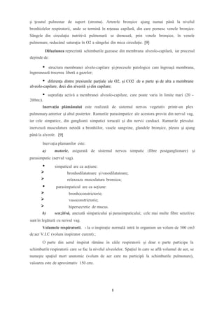 şi ţesutul pulmonar de suport (stroma). Arterele bronşice ajung numai până la nivelul
bronhiolelor respiratorii, unde se termină în reţeaua capilară, din care pornesc venele bronşice.
Sângele din circulaţia nutritivă pulmonară se drenează, prin venele bronşice, în venele
pulmonare, reducând saturaţia în O2 a sângelui din mica circulaţie. [9]
Difuziunea reprezintă schimburile gazoase din membrana alveolo-capilară, iar procesul
depinde de:
structura membranei alvelo-capilare și procesele patologice care îngroașă membrana,
îngreunează trecerea liberă a gazelor;
diferența dintre presiunile parțiale ale O2, și CO2 de o parte și de alta a membrane
alveolo-capilare, deci din alveolă și din capilare;
suprafața activă a membranei alveolo-capilare, care poate varia în limite mari (20 -
200m2).
Inervaţia plămânului este realizată de sistemul nervos vegetativ printr-un plex
pulmonary anterior şi altul posterior. Ramurile parasimpatice ale acestora provin din nervul vag,
iar cele simpatice, din ganglionii simpatici toracali şi din nervii cardiaci. Ramurile plexului
inervează musculatura netedă a bronhiilor, vasele sangvine, glandele bronşice, pleura şi ajung
până la alveole. [9]
Inervația plamanilor este:
a) motorie, asigurată de sistemul nervos simpatic (fibre postganglionare) și
parasimpatic (nervul vag).
simpaticul are ca acțiune:
bronhodilatatoare și vasodilatatoare;
relaxeaza musculatura bronsica;
parasimpaticul are ca acțiune:
bronhoconstrictorie;
vasoconstrictorie;
hipersecretie de mucus.
b) senzitivă, anexată simpaticului și parasimpaticului; cele mai multe fibre senzitive
sunt în legătură cu nervul vag.
Volumele respiratorii. - la o inspirație normală intră în organism un volum de 500 cm3
de aer V.I.C (volum inspirator curent).;
O parte din aerul inspirat rămâne în căile respiratorii și doar o parte participa la
schimburile respiratorii care se fac la nivelul alveolelor. Spațiul în care se află volumul de aer, se
numește spațiul mort anatomic (volum de aer care nu participă la schimburile pulmonare),
valoarea este de aproximativ 150 cm3.
8
 