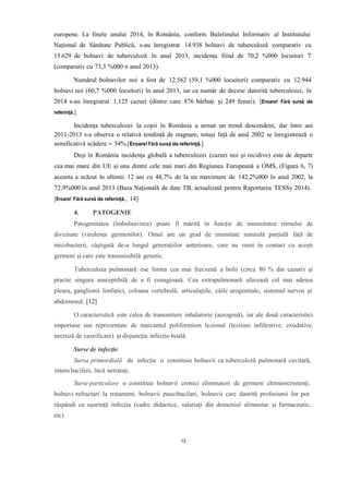 europene. La finele anului 2014, în România, conform Buletinului Informativ al Institutului
Național de Sănătate Publică, s-au înregistrat 14.938 bolnavi de tuberculoză comparativ cu
15.629 de bolnavi de tuberculoză în anul 2013, incidența fiind de 70,2 %000 locuitori 7
(comparativ cu 73,3 %000 n anul 2013).
Numărul bolnavilor noi a fost de 12.562 (59,1 %000 locuitori) comparativ cu 12.944
bolnavi noi (60,7 %000 locuitori) în anul 2013, iar ca număr de decese datorită tuberculozei, în
2014 s-au înregistrat 1.125 cazuri (dintre care 876 bărbați și 249 femei). [Eroare! Fără sursă de
referință.]
Incidența tuberculozei la copii în România a urmat un trend descendent, dar între ani
2011-2013 s-a observa o relativă tendință de stagnare, totuși față de anul 2002 se înregistrează o
semificativă scădere – 54%.[Eroare!Fără sursă de referință.]
Deși în România incidenţa globală a tuberculozei (cazuri noi și recidive) este de departe
cea mai mare din UE şi una dintre cele mai mari din Regiunea Europeană a OMS, (Figura 6, 7)
aceasta a scăzut în ultimii 12 ani cu 48,7% de la un maximum de 142,2%000 în anul 2002, la
72,9%000 în anul 2013 (Baza Naţională de date TB, actualizată pentru Raportarea TESSy 2014).
[Eroare! Fără sursă de referință., 14]
4. PATOGENIE
Patogenitatea (îmbolnavirea) poate fi mărită în funcție de intensitatea ritmului de
diviziune (virulența germenilor). Omul are un grad de imunitate naturală parțială față de
micobacterii, câștigată de-a lungul generațiilor anterioare, care au venit în contact cu acești
germeni și care este transmisibilă genetic.
Tuberculoza pulmonară ese forma cea mai frecvenă a bolii (circa 80 % din cazuri) și
practic singura susceptibilă de a fi conagioasă. Cea extrapulmonară afecează cel mai adesea
pleura, ganglionii limfatici, coloana vertebrală, articulațiile, căile urogenitale, sistemul nervos și
abdomenul. [12]
O caracteristică este calea de transmitere inhalatorie (aerogenă), iar ale două caracteristici
importane sun reprezentate de marcantul poliformism lezional (leziiuni infiltrative, exudative,
necroză de cazeificare) și disjuncția infecție-boală.
Surse de infecție
Sursa primordială de infecție o constituie bolnavii cu tuberculoză pulmonară cavitară,
intens baciferi, încă netratați.
Surse particulare o constituie bolnavii cronici eliminatori de germeni chimiorezistenți,
bolnavi refractari la tratament, bolnavii paucibacilari, bolnavii care daorită profesiunii lor pot
răspândi cu ușurință infecția (cadre didactice, salariați din domeniul alimentar și farmaceutic,
etc).
13
 