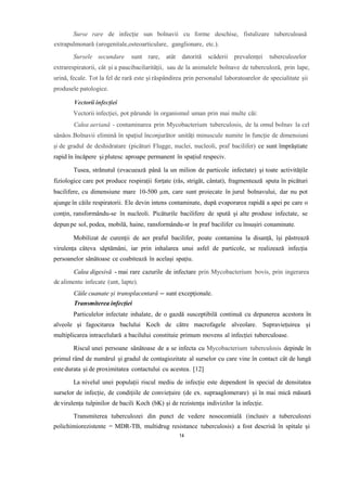 Surse rare de infecție sun bolnavii cu forme deschise, fistulizare tuberculoasă
extrapulmonară (urogenitale,osteoarticulare, ganglionare, etc.).
Sursele secundare sunt rare, atât datorită scăderii prevalenței tuberculozelor
extrarespiratorii, cât și a paucibacilarității, sau de la animalele bolnave de tuberculoză, prin lape,
urină, fecale. Tot la fel de rară este și răspândirea prin personalul laboratoarelor de specialitate șii
produsele patologice.
Vectorii infecției
Vectorii infecției, pot părunde în organismul uman prin mai multe căi:
Calea aeriană - contaminarea prin Mycobacterium tuberculosis, de la omul bolnav la cel
sănăos.Bolnavii elimină în spațiul înconjurător unități minuscule numite în funcție de dimensiuni
și de gradul de deshidratare (picături Flugge, nuclei, nucleoli, praf bacilifer) ce sunt împrăștiate
rapid în încăpere și plutesc aproape permanent în spațiul respeciv.
Tusea, strănutul (evacuează până la un milion de particole infectate) și toate activitățile
fiziologice care pot produce respirații forțate (râs, strigăt, cântat), fragmentează sputa în picături
bacilifere, cu dimensiune mare 10-500 µm, care sunt proiecate în jurul bolnavului, dar nu pot
ajunge în căile respiratorii. Ele devin intens contaminate, după evaporarea rapidă a apei pe care o
conțin, ransformându-se în nucleoli. Picăturile bacilifere de spută și alte produse infectate, se
depun pe sol, podea, mobilă, haine, ransformându-sr în praf bacilifer cu însușiri conaminate.
Mobilizat de curenții de aer praful bacilifer, poate contamina la disanță, își păstrează
virulența câteva săptămâni, iar prin inhalarea unui asfel de particole, se realizează infecția
persoanelor sănătoase ce coabitează în același spațiu.
Calea digesivă - mai rare cazurile de infectare prin Mycobacterium bovis, prin ingerarea
de alimente infecate (unt, lapte).
Căile cuanate și transplacentară – sunt excepționale.
Transmiterea infecției
Particulelor infectate inhalate, de o gazdă susceptibilă continuă cu depunerea acestora în
alveole și fagocitarea baclului Koch de către macrofagele alveolare. Supraviețuirea și
multiplicarea intracelulară a bacilului constituie primum movens al infecției tuberculoase.
Riscul unei persoane sănătoase de a se infecta cu Mycobacterium tuberculosis depinde în
primul rând de numărul și gradul de contagiozitate al surselor cu care vine în contact cât de lungă
este durata și de proximitatea contactului cu acestea. [12]
La nivelul unei populații riscul mediu de infecție este dependent în special de densitatea
surselor de infecție, de condițiile de conviețuire (de ex. supraaglomerare) și în mai mică măsură
de virulența tulpinilor de bacili Koch (bK) și de rezistența indivizilor la infecție.
Transmiterea tuberculozei din punct de vedere nosocomială (inclusiv a tuberculozei
polichimiorezistente = MDR-TB, multidrug resistance tuberculosis) a fost descrisă în spitale și
14
 