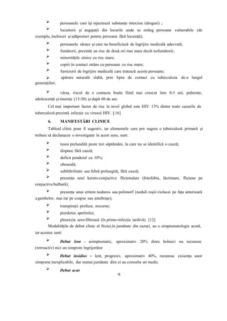 persoanele care își injectează substanțe interzise (droguri) ;
locuitorii și angajații din locurile unde se strâng persoane vulnerabile (de
exemplu, închisori și adăposturi pentru persoane fără locuință);
persoanele sărace și care nu beneficiază de îngrijire medicală adecvată;
fumătorii, prezintă un risc de două ori mai mare decât nefumătorii;
minoritățile etnice cu risc mare;
copiii în contact strâns cu persoane cu risc mare;
furnizorii de îngrijire medicală care tratează aceste persoane;
generațiilor;
apărare naturală slabă, prin lipsa de contact cu tuberculoza de-a lungul
vârsa, riscul de a contacta boala fiind mai crescut înre 0-3 ani, puberate,
adolescență și tinerețe (15-30) și după 60 de ani.
Cel mai important factor de risc la nivel global este HIV 13% dintre toate cazurile de
tuberculoză prezintă infecție cu virusul HIV. [16]
6. MANIFESTĂRI CLINICE
Tabloul clinic poae fi sugestiv, iar elementele care pot sugera o tuberculoză primară și
trebuie să declanșeze o investigație în acest sens, sunt:
tusea prelundită peste trei săptămâni, la care nu se identifică o cauză;
dispnee fără cauză;
deficit ponderal cu 10%;
oboseală;
subfebrilitate sau febră prelungită, fără cauză;
prezența unei kereto-conjuctive flictenulare (fotofobie, lăcrimare, flictene pe
conjuctiva bulbară);
prezența unui eritem noduros sau polimorf (noduli roșii-violacei pe fața anterioară
agambelor, mai rar pe coapse sau antebrațe);
transpirații profuze, nocurne;
pierderea apetitului;
pleurezia sero-fibroasă (în primo-infecția tardivă). [12]
Modalitățile de debut clinic al ftiziei,în jumătate din cazuri, au o simptomatologie acută,
iar acestea sunt:
Debut lent - asimptomatic, aproximativ 20% dinre bolnavi nu recunosc
(retroactiv) nici un simptom îngrijorător
Debut insidios – lent, progresiv, aproximativ 40%, recunosc exisența unor
simpome inexplicabile, dar numai jumătate diin ei au consulta un medic
Debut acut
16
 