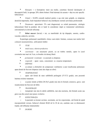 Hemoptic – o hemoptizie mică sau medie, constituie factorul declanșator al
descoperirii bolii, la aproape 20% dintre bolnavi fiind alarmați de aceasta – deși nu este specific
tuberculozei
Gripal – 10-20% consulă medicul pentru o așa zisă stare gripală, cu simptome
destul de importante, încât împiedică bolnavul să-și desfășosre normal activitatea profesională
Pneumonic- aproximaiv 5% sunt diagnosicați ca având pneumonie, etiologia
tuberculoasă fiind la jumătate din ei luată în considerare după ce tratamentul antiinfecțios
convențional și-a dovedi inficiența
Debut mascat (larvat) – rar, cu manifestări de tip dispeptic, anemic, cardio-
vascular, endocrin, nevrotic.
În patologia pulmonară manifetările clinice sunt relativ limitate, comune mai multor boli
și deseori necaracteristice, asfel putem întâlni:
TUSE
intial seaca, ulterior productiva
cavernoasă - are uncaracter pocnit, cu un timbru metalic, apare în cazul
cavernelor mai mari de 5 cm, cu bronhie de drenaj liberă
permanentă (continuă) - se asociază cu dispneea
vesperală - apare seara, concomient cu creșerea temperaturii.
DISPNEE
ca urmare a eforturilor de compensare ventilatorie a unei insuficiențe pulmonare
apare destul de frecvent dispneea (mai ales dupa un efort)
TEMPERATURĂ
o apare sub formă de stare subfebrilă prelungită (37-37,5 grade), este prezentă
înaintea oricărui tratament.
o se poate instala și febră (38-38,5 grade) mai ales în formele extensive, grave. sunt
insoțite destul de frecvent de febră.
TRANSPIRAȚII
o transpirații mai ales în stările subfebrile, mai ales nocturne, din formele acute sau
grave sau din cursul unor pusee evolutive.
EXPECTORAȚIA
o la pacienții cu leziuni cavitare, secretante, are loc expectorația, sub formă de spută
mucopurulentă verzuie, bolnavul elimină 40-60 ml în 24 de ore, cantitate care se diminuează
treptat, sub influența tratamentului
DURERE
17
 