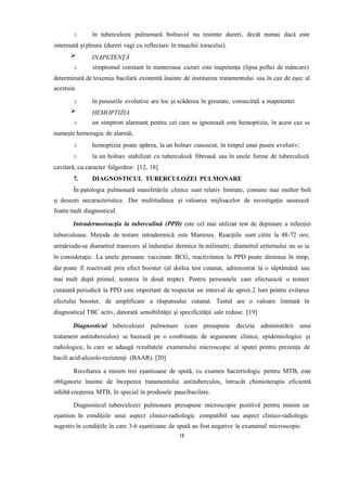 o în tuberculoza pulmonară bolnavul nu resimte dureri, decât numai dacă este
interesată și pleura (dureri vagi cu reflectare în mușchii toracelui).
INAPETENȚĂ
o simptomul constant în numeroase cazuri este inapetența (lipsa poftei de mâncare)
determinată de toxemia bacilară existentă înainte de instituirea tratamentului sau în caz de eșec al
acestuia.
o în puseurile evolutive are loc și scăderea în greutate, consecință a inapetentei
HEMOPTIZIA
o un simptom alarmant pentru cei care se ignorează este hemoptizia, în acest caz se
numește hemoragia de alarmă;
o hemoptizia poate apărea, la un bolnav cunoscut, în timpul unui puseu evolutiv;
o la un bolnav stabilizat cu tuberculoză fibroasă sau în unele forme de tuberculoză
cavitară, cu caracter fulgerător. [12, 18]
7. DIAGNOSTICUL TUBERCULOZEI PULMONARE
În patologia pulmonară manifetările clinice sunt relativ limitate, comune mai multor boli
și deseori necaracteristice. Dar multitudinea și valoarea mijloacelor de investigație usurează
foarte mult diagnosticul.
Intradermoreacţia la tuberculină (PPD) este cel mai utilizat test de depistare a infecţiei
tuberculoase. Metoda de testare intradermică este Mantoux. Reacţiile sunt citite la 48-72 ore;
urmărindu-se diametrul transvers al indurației dermice în milimetri; diametrul eritemului nu se ia
în consideraţie. La unele persoane vaccinate BCG, reactivitatea la PPD poate diminua în timp,
dar poate fi reactivată prin efect booster (al doilea test cutanat, administrat la o săptămână sau
mai mult după primul, testarea în două trepte). Pentru persoanele care efectuează o testare
cutanată periodică la PPD este important de respectat un interval de aprox.2 luni pentru evitarea
efectului booster, de amplificare a răspunsului cutanat. Testul are o valoare limitată în
diagnosticul TBC activ, datorată sensibilităţii şi specificităţii sale reduse. [19]
Diagnosticul tuberculozei pulmonare (care presupune decizia administrării unui
tratament antituberculos) se bazează pe o combinație de argumente clinice, epidemiologice și
radiologice, la care se adaugă rezultatele examenului microscopic al sputei pentru prezența de
bacili acid-alcoolo-rezistenți (BAAR). [20]
Recoltarea a minim trei eșantioane de spută, cu examen bacteriologic pentru MTB, este
obligatorie înainte de începerea tratamentului antituberculos, întrucât chimioterapia eficientă
inhibă creșterea MTB, în special în produsele paucibacilare.
Diagnosticul tuberculozei pulmonare presupune microscopie pozitivă pentru minim un
eșantion în condițiile unui aspect clinico-radiologic compatibil sau aspect clinico-radiologic
sugestivîn condițiile în care 3-6 eșantioane de spută au fost negative la examenul microscopic.
18
 