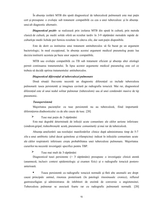 În absența izolării MTB din spută diagnosticul de tuberculoză pulmonară este mai puțin
cert și presupune o evoluție sub tratament compatibilă cu cea a unei tuberculoze și în absența
unui alt diagnostic alternativ.
Diagnosticul pozitiv se realizează prin izolarea MTB din spută în cultură, prin metoda
clasică de cultură, pe medii solide oferă un rezultat tardiv în 3-9 săptămâni metodele rapide de
cultură pe medii lichide pot furniza rezultate în câteva zile, dar sunt puțin disponibile.
Este de dorit ca instituirea unui tratament antituberculos să fie bazat pe un argument
bacteriologic; în mod excepțional, în absența acestui argument medicul pneumolog poate lua
decizia instituirii acestuia pe baza unor aspecte compatibile.
MTB sau evoluție compatibilă cu TB sub tratament eficient și absența altei etiologii
permit continuarea tratamentului. În lipsa acestor argumente medicul pneumolog este cel ce
trebuie să decidă oprirea tratamentului antituberculos.
Diagnosticul diferențial al tuberculozei pulmonare
Două situații frecvente necesită un diagnostic diferențial ce include tuberculoza
pulmonară: tusea persistentă și imaginea cavitară pe radiografia toracică. Mai rar, diagnosticul
diferențial este al unui nodul solitar pulmonar (tuberculom) sau al unei condensări masive de tip
pneumonic.
Tuseapersistenă
Majoritatea pacienților cu tuse persistentă nu au tuberculoză, fiind importantă
diferențierea diadnosticului cu de alte cauze de tuse. [20]
Tuse mai puțin de 3 săptămâni
Este mai degrabă determinată de infecții acute comunitare ale căilor aeriene inferioare
(sindrom gripal, traheobronșită acută, pneumonie comunitară) și mai rar de tuberculoză.
Absența ameliorării sau rezoluției manifestărilor clinice după administrarea timp de 5-7
zile a unui antibiotic (altul decat quinolone și rifampicina) indicat în infecțiile comunitare acute
ale căilor respiratorii inferioare crește probabilitatea unei tuberculoze pulmonare. Majoritatea
cazurilor nu necesită investigații specifice pentru TBP.
Tuse mai mult de 3 săptămâni
Diagnosticul tusei persistente (> 3 săptămâni) presupune o investigație clinică atentă
(anamneză, inclusiv context epidemiologic și examen fizic) și o radiografie toracică postero-
anterioară.
Tusea persistentă cu radiografie toracică normală și fără alte anomalii are drept
cauze principale astmul, rinoreea posterioară (în patologii rinosinusale cronice), refluxul
gastroesofagian și administrarea de inhibitori de enzimă de conversie a angiotensinei.
Tuberculoza pulmonar se asociază foarte rar cu radiografie pulmonară normală. [20]
19
 