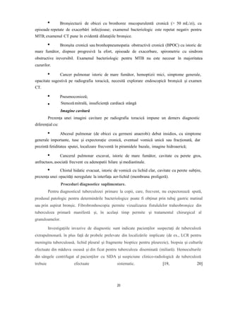 Bronșiectazii de obicei cu bronhoree mucopurulentă cronică (> 50 mL/zi), cu
episoade repetate de exacerbări infecțioase; examenul bacteriologic este repetat negativ pentru
MTB; examenul CT pune în evidentă dilatațiile bronșice.
Bronșita cronică sau bronhopneumopatia obstructivă cronică (BPOC) cu istoric de
mare fumător, dispnee progresivă la efort, episoade de exacerbare, spirometrie cu sindrom
obstructive ireversibil. Examenul bacteriologic pentru MTB nu este necesar în majoritatea
cazurilor.
Cancer pulmonar istoric de mare fumător, hemoptizii mici, simptome generale,
opacitate sugestivă pe radiografia toracică, necesită explorare endoscopică bronșică și examen
CT.
Pneumoconioză;
Stenoză mitrală, insuficiență cardiacă stângă
Imagine cavitară
Prezența unei imagini cavitare pe radiografia toracică impune un demers diagnostic
diferențial cu:
Abcesul pulmonar (de obicei cu germeni anaerobi) debut insidios, cu simptome
generale importante, tuse și expectorație cronică, eventual vomică unică sau fracționată, dar
prezintă fetiditatea sputei, localizare frecventă în piramidele bazale, imagine hidroaerică;
Cancerul pulmonar excavat, istoric de mare fumător, cavitate cu perete gros,
anfractuos, asociată frecvent cu adenopatii hilare și mediastinale.
Chistul hidatic evacuat, istoric de vomică cu lichid clar, cavitate cu perete subțire,
prezența unei opacități neregulate la interfața aer-lichid (membrana proligeră).
Proceduri diagnostice suplimentare.
Pentru diagnosticul tuberculozei primare la copii, care, frecvent, nu expectorează spută,
produsul patologic pentru determinările bacteriologice poate fi obţinut prin tubaj gastric matinal
sau prin aspirat bronşic. Fibrobronhoscopia permite vizualizarea fistululelor traheobronşice din
tuberculoza primară manifestă şi, în acelaşi timp permite şi tratamentul chirurgical al
granuloamelor.
Investigaţiile invazive de diagnostic sunt indicate pacienţilor suspectaţi de tuberculoză
extrapulmonară. în plus faţă de probele prelevate din localizările implicate (de ex., LCR pentru
meningita tuberculoasă, lichid pleural şi fragmente bioptice pentru pleurezie), biopsia şi culturile
efectuate din măduva osoasă şi din ficat pentru tuberculoza diseminată (miliară). Hemoculturile
din sângele centrifugat al pacienţilor cu SIDA şi suspiciune clinico-radiologică de tuberculoză
trebuie efectuate sistematic. [19, 20]
20
 