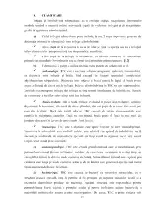 8. CLASIFICARE
Infecţia şi îmbolnăvirea tuberculoasă au o evoluţie ciclică, succesiunea fenomenelor
morbide urmând o anumită ordine secvenţială legată de vechimea infecţiei şi de reactivitatea
gazdei la agresiunea micobacteriană.
a) Ciclul infecţiei tuberculoase poate include, la om, 2 etape importante generate de
disjuncţia existentă în tuberculoză între infecţie şi îmbolnăvire:
prima etapă de la expunerea la sursa de infecţie până la apariţia sau nu a infecţiei
tuberculoase oculte (asimptomatice) sau simptomatice, manifeste;
a II-a etapă de la infecţie la îmbolnăvire, cu formele cunoscute de tuberculoză
primară sau secundară (postprimară) sau cu forme de continuitate primosecundare. [12]
b) Tuberculoza o putem clasifica din mai multe puncte de vedere cum ar fi:
epidemiologic, TBC este o afecţiune infecto-contagioasă, endemică, transmisibilă,
cu disjuncţie între infecţie şi boală; fiind cauzată de bacterii aparţinând complexului
Mycobacterium tuberculosis. Disjuncţia între infecţie şi boală constă în faptul că boala poate
apare la distanţă de câţiva ani de infecţie. Infecţia şi îmbolnăvirea în TBC nu sunt superpozabile.
Îmbolnăvirea presupune infecţie dar infecţia nu este urmată întotdeauna de îmbolnăvire. Sursele
de transmitere a bacililor tuberculoşi sunt doar bolnavii.
clinico-evolutiv, este o boală cronică; evoluând în pusee acut-evolutive, separate
de perioade de remisiune; afectează de obicei plămânii, dar mai puțin de o treime din cazuri pot
avea alte localizări. Dacă este tratată adecvat, TBC cauzată de tulpini chimiosensibile este
curabilă în majoritatea cazurilor. Dacă nu este tratată, boala poate fi fatală la mai mult de
jumătate din cazuri în decurs de aproximativ 5 ani de zile.
imunologic, TBC este o afecţiune care apare frecvent pe teren imunodeprimat.
Imunitatea în tuberculoză este mediată celular, este relativă (un episod de îmbolnăvire nu îl
exclude pe următorul), de suprainfecţie (persistă cât timp există în organism bacili vii), locală
(organ, ţesut, zonă) şi nu sistemică.
c) anatomopatologic, TBC este o boală granulomatoasă care se caracterizează prin
polimorfism lezional (leziuni infiltrative, nodulare, de cazeificare coexistente în acelaşi timp, se
exemplifică leziuni în diferite stadii evolutive ale bolii). Polimorfismul lezional este explicat prin
existenţa unor lungi perioade evolutive active şi de de latenţă care generează apariţia mai multor
tipuri anatomoradiologice de leziuni.
d) bacteriologic, TBC este cauzată de bacterii cu parazitism intracelular, cu o
structură celulară specială, care le permite să fie protejate de acţiunea radicalilor toxici şi a
enzimelor electrolitice produse de macrofag. Această structură este responsabilă pentru
permeabilitatea foarte scăzută a peretelui celular şi pentru ineficienta acţiune bactericidă a
majorităţii antibioticelor asupra acestui microorganism. De aceea, TBC se poate vindeca sub
21
 