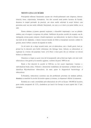 MOTIVAȚIA LUCRĂRII
Principalele tulburari funcționale cauzate de o boală pulmonară sunt: dispneea, durerea
toracică, tusea, expectorația, hemoptizia. Am ales această temă pentru lucrarea de licență,
deoarece în timpul perioadei de practică, am văzut multă suferință la acești bolnavi care
prezentau unul sau mai multe tulburări funcționale, iar ceea ce ai văzut și ai putut întâlni, nu se
uită.
Pentru sănătate și pentru aparatul respirator, o deosebită importanță o are un plămân
sănătos, care să asigure o oxigenare de calitate. Indiferent de poziția socială, de ocupație sau de
inteligență, oricine poate contacta o boală respiratorie sau tuberculoză, iar dacă te chinuie o tuse
mai mult de trei săpămâni, o durere toracică însoțite de febră și transpirații nocturne scădere în
greuate, atunci trebuie conactat de urgență un medic.
Un alt motiv de a alege această temă, este că tuberculoza este o boală gravă, încă pe
primul loc la decesele prin bolile infecțioase din întreaga lume. Infecția cu tuberculoză se
regăsește la o treime din populația lumii. [13] Doar o mică parte din cei infectați vor deveni
bolnavi cu tuberculoză.
Omenirea s-a lupat cu acest virus de la începuturile sale și încă mai luptă, cele mai vechi
tuberculoza a fost găsită și la mumiile egiptene, vechime de peste 3000 de ani.
Boala a fost descrisă în secolul al XIX-lea cu trei ocazii importante: Laennec a
individualizat boala clinic, Villemin a demonstrat modalitatea de transmitere și Robert Koch a
identificat Mycobacterium tuberculosis, de mare ajutor în diagnosticul bacteriologic al
tuberculozei.
În România, tuberculoza constituie una din problemele prioritare de sănătate publică,
deoarece se manifesă la nivelul diverselor aparae și sisteme, cu răspunsuri diferite la tratament.
România are o rată a mortalității prin tuberculoză de 6,4% la fiecare 100.000 de locuitori,
peste media europeană de 5,3%, clasându-se pe locul 6 în Europa la acest capitol din 17 țări
europene.
III
 