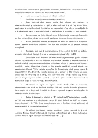 tratament corect administrat dar, spre deosebire de alte boli, în tuberculoză, vindecarea lezională
nupresupune şi sterilizare lezională (se produce excepţional de rar).
e) socio-economic, tuberculoza este o boală a sărăciei.
Clasificare în funcție de stadializare bolii manifeste:
o Boala manifestă clinic apărută imediat după infectare este clasificată ca
tuberculoză primară şi este frecventă la copiii cu vârsta mai mică de 4 ani. Deşi această formă
este frecvent severă şi diseminată, de obicei nu este transmisibilă. Când infecţia este dobândită la
ovârstă mai mare, există o şansă mai crescută ca sistemul imun să o limiteze, cel puţin temporar.
o La majoritatea indivizilor infectaţi, riscul de îmbolnăvire este crescut în primii 2
ani după infecţie. Când infecţia este dobîndită la pubertate, pot apare formele primosecundare.
o Bacilii tuberculoşi dormanţi pot persista mai mulţi ani înainte de a fi reactivaţi
pentru a produce tuberculoza secundară, care este, spre deosebire de cea primară, frecvent
contagioasă.
o Reinfecţia unui individ infectat anterior, devine posibilă în ţările cu endemie
crescută a tuberculozei. Ea poate favoriza de asemenea dezvoltarea bolii. [12, 20]
Clasificarea ciclică presupune un stadiu primar de primoinfecţie şi unul secundar
de boală (ftizia) definite în raport cu momentul infecţie/boală. Deoarece în perioada dintre cele 2
războaie mondiale, majoritatea primoinfecţiilor tuberculoase apăreau la copii, datele de literatură
consideră, a priori, tuberculoza primară ca fiind apanajul copilăriei. Această situaţie este
caracteristică şi în anii ’90, în regiunile geografice ale globului unde există un risc crescut de
infecţie TBC (> 1%). Deşi TBC copilului continuă să fie exclusiv o TBC primară, un număr
crescut apar la adolescenţi şi la adulţi, fiind consecinţa unei infecţii recente deşi tabloul
clinicoradiologic sugerează o TBC secundară. Aceste forme primo-secundare de tuberculoză au
fost raportate iniţial la vârsta pubertăţii, de către Aschoff.
Clasificarea în raport cu organul afectat divide TBC în pulmonară,
extrapulmonară sau mixtă (cu localizări multiple). Precizarea sediului leziunilor şi evaluarea
bacteriologică au o importanţă deosebită în alegerea regimului terapeutic antituberculos, în
raportarea cazului de tuberculoză.
o Înainte de descoperirea infecţiei cu HIV, mai mult de 80% din totalitatea cazurilor
de TBC erau localizate la nivel pulmonar. Aprox. 2/3 dintre bolnavii cu SIDA pot prezenta
forme diseminative de TBC, forme extrapulmonare, sau cu localizare mixtă (pulmonară şi
extrapulmonară: de ex. adenita tuberculoasă).
Cu utilitate operaţională maximă, clasificarea recentă adoptată în SUA de
American Thoracic Society se bazează atât pe criterii epidemiologice, cât şi clinico-radiologice;
definind stadiul în raport cu infecţia sau îmbolnăvirea TBC. [12]
22
 