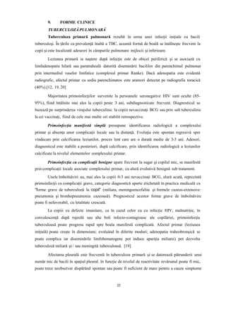 9. FORME CLINICE
TUBERCULOZĂ PULMONARĂ
Tuberculoza primară pulmonară rezultă în urma unei infecţii iniţiale cu bacili
tuberculoşi. În ţările cu prevalenţă înaltă a TBC, această formă de boală se întâlneşte frecvent la
copii şi este localizată adeseori în câmpurile pulmonare mijlocii şi inferioare.
Leziunea primară ia naştere după infecţie este de obicei periferică şi se asociază cu
limfadenopatie hilară sau paratraheală datorită diseminării bacililor din parenchimul pulmonar
prin intermediul vaselor limfatice (complexul primar Ranke). Dacă adenopatia este evidentă
radiografic, afectul primar cu sediu parenchimatos este arareori detectat pe radiografia toracică
(40%).[12, 19, 20]
Majoritatea primoinfecţiilor survenite la persoanele seronegative HIV sunt oculte (85-
95%), fiind întâlnite mai ales la copiii peste 3 ani, subdiagnosticate frecvent. Diagnosticul se
bazează pe surprinderea virajului tuberculinic la copiii nevaccinaţi BCG sau prin salt tuberculinic
la cei vaccinaţi, fiind de cele mai multe ori stabilit retrospective.
Primoinfecţia manifestă simplă presupune identificarea radiologică a complexului
primar şi absenţa unor complicaţii locale sau la distanţă. Evoluţia este spontan regresivă spre
vindecare prin calcificarea leziunilor, proces lent care are o durată medie de 3-5 ani. Adesori,
diagnosticul este stabilit a posteriori, după calcificare, prin identificarea radiologică a leziunilor
calcificate la nivelul elementelor complexului primar.
Primoinfecţia cu complicaţii benigne apare frecvent la sugar şi copilul mic, se manifestă
prin complicaţii locale asociate complexului primar, cu alură evolutivă benignă sub tratament.
Unele îmbolnăviri au, mai ales la copiii 0-3 ani nevaccinaţi BCG, alură acută, reprezintă
primoinfecţii cu complicaţii grave, categorie diagnostică aparte etichetată în practica medicală ca
“forme grave de tuberculoză la copil” (miliara, meningoencefalita şi formele cazeos-extensive:
pneumonia şi bronhopneumonia cazeoasă). Prognosticul acestor forme grave de îmbolnăvire
poate fi nefavorabil, cu letalitate crescută.
La copiii cu defecte imunitare, ca în cazul celor cu cu infecţie HIV, malnutriție, în
convalescenţă după rujeolă sau alte boli infecto-contagioase ale copilăriei, primoinfecţia
tuberculoasă poate progresa rapid spre boala manifestă complicată. Afectul primar (leziunea
iniţială) poate creşte în dimensiuni; evoluând în diferite moduri; adenopatia traheobronşică se
poate complica iar diseminările limfohematogene pot induce apariţia miliarei) pot dezvolta
tuberculoză miliară şi / sau meningită tuberculoasă. [19]
Afectarea pleurală este frecventă în tuberculoza primară şi se datorează pătrunderii unui
număr mic de bacili în spaţiul pleural. în funcţie de nivelul de reactivitate revărsatul poate fi mic,
poate trece neobservat dispărând spontan sau poate fi suficient de mare pentru a cauza simptome
23
 