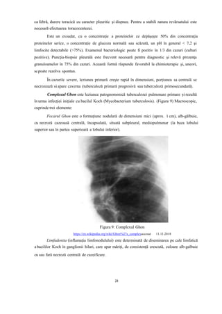 ca febră, durere toracică cu caracter pleuritic şi dispnee. Pentru a stabili natura revărsatului este
necesară efectuarea toracocentezei.
Este un exsudat, cu o concentraţie a proteinelor ce depăşeşte 50% din concentraţia
proteinelor serice, o concentraţie de glucoza normală sau scăzută, un pH în general < 7,2 şi
limfocite detectabile (>75%). Examenul bacteriologic poate fi pozitiv în 1/3 din cazuri (culturi
pozitive). Puncţia-biopsie pleurală este frecvent necesară pentru diagnostic şi relevă prezenţa
granuloamelor în 75% din cazuri. Această formă răspunde favorabil la chimioterapie şi, uneori,
sepoate rezolva spontan.
În cazurile severe, leziunea primară creşte rapid în dimensiuni, porţiunea sa centrală se
necrozează si apare caverna (tuberculoză primară progresivă sau tuberculoză primosecundară).
Complexul Ghon este leziunea patognomonică tuberculozei pulmonare primare și rezultă
în urma infecției inițiale cu bacilul Koch (Mycobacterium tuberculosis). (Figura 9) Macroscopic,
cuprinde trei elemente:
Focarul Ghon este o formațiune nodulară de dimensiuni mici (aprox. 1 cm), alb-gălbuie,
cu necroză cazeoasă centrală, încapsulată, situată subpleural, mediopulmonar (la baza lobului
superior sau în partea superioară a lobului inferior).
Figura 9: Complexul Ghon
https://en.wikipedia.org/wiki/Ghon%27s_complexaccesat 11.11.2018
Limfadenita (inflamația limfonodulului) este determinată de diseminarea pe cale limfatică
abacililor Koch în ganglionii hilari, care apar măriți, de consistență crescută, culoare alb-galbuie
cu sau fară necroză centrală de cazeificare.
24
 