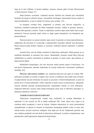 largi, de la mici infiltrate, la laziuni nodulare, cazeoase ulcerate până la boala fibrocazeoasă
cavitară extensivă. (Figura 11)
După formarea cavernelor, conţinutul necrotic lichefiat este eliminat prin intermediul
bronhiilor de drenaj în arborele bronşic, diseminările bronhogene determinând leziuni satelite în
interiorul plămânilor, ce pot în schimb să evolueze spre cavitaţie. [15]
La începutul evoluţiei bolii, simptomele şi semnele sunt frecvent nespecifice şi
insidioase, constând în principal din febră, transpiraţii nocturne, scădere în greutate, anorexie,
alterarea stării generale şi astenie. Totuşi, în majoritatea cazurilor apare tusea iniţial seacă şi apoi
productivă. Frecvent prezenţa sputei striate cu sânge (spute hemoptoice) sau hemoptizia pot
alarma bolnavul.
Durerea toracică cu caracter pleuritic apare uneori la pacienţi cu leziuni parenchimatoase
subpleurale, dar mai poate fi o consecinţă a suprasolicitării musculare datorate tusei persistente.
Boala extensivă poate produce dispnee şi, ocazional, sindromul detresei respiratorii a adultului
(ARDS).
Semnele fizice sunt de utilitate restrânsă în tuberculoza pulmonară. Mulţi pacienţi nu au
modificări detectabile la examenul fizic toracic. Manifestările sistemice includ febra (frecvent
subfebrilitate cu caracter intermitent) şi scăderea în greutate, în unele cazuri, apar paloarea şi
hipocratismul digital.
Modificările hematologice cele mai frecvente includ anemia uşoară si leucocitoza. S-a
mai descris hiponatremie datorată sindromului de secreţie inadecvată a hormonului antidiuretic
(SIADH). [18]
Pleurezia tuberculoasă exudativă sau empiemul tuberculos pot apare în evoluţia TBC
pulmonare secundare ca rezultat ai rupturii unei caverne cu eliberarea unui număr mare de bacili
în spaţiul pleural sau prin eliminarea de cazeum şi aer printr-o fistulă bronhopleurală cu punct de
pornire de la o leziune pulmonară. Astfel, empiemul se poate asocia cu pneumotorax; radiografia
toracică indicând prezenţa pio-pneumotoraxului (epanşament pleural cu nivel hidroaeric).
Empiemul tuberculos incorect tratat medico-chirurgical poate duce la fibrotorax pleurogen cu
disfuncţie respiratorie restrictivă.
TUBERCULOZĂ EXTRAPULMONARĂ
Tuberculoza extrapulmonară include toate localizările cu excepția plămânului și
reprezintă 1/6 din cazurile de TB la adulții neinfectați HIV. Poate afecta orice organ și nu
constituie decât excepțional o sursă de infecție. Originea tuberculozei în cursul primoinfecției
extrapulmonare se găsește în focarele de diseminare hematogenă putând evolua în urma unei
infecții recente sau prin reactivare endogenă, chiar după zeci de ani. Simptomele generale sunt
rare, scăderea ponderală mai rară decât în tuberculoza pulmonară. Leziunile extrapulmonare sunt
paucibacilare astfel îngreunează diagnosticul bacteriologic.
27
 