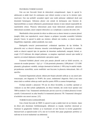 PLEUREZIA TUBERCULOASĂ
Este cea mai frecventă formă de tuberculoză extrapulmonară. Apare în special la
adolescenți și adulți tineri (în continuarea unei infecții recente) și mai rar la vârstnici (prin
reactivare). Este mai probabil secundară ruperii unui nodul pulmonar subpleural decât unei
diseminări hematogene. Infectarea pleurei este urmată de declanșarea unui fenomen de
hipersensibilitate cu reacție inflamatorie granulomatoasă intensă, în mare măsură responsabilă de
manifestările clinice. Pleurezia tuberculoasă poate însoți tuberculoză pulmonară (pleurezie
tuberculoasă secundară, uneori empiem tuberculos) ca o complicație a acesteia din urmă. [18]
Manifestările clinice prezintă de obicei un debut acut cu durere intensă cu caracter pleural
(junghi), febră, tuse neproductivă, uneori dispnee cu polipnee (secundar acumulării lichidului
pleural). Uneori, în special la adulți sau vârstnici, debutul este insidios, cu durere toracică,
fatigabilitate, inapetență, scădere ponderală, tuse seacă.
Radiografia toracică posteroanterioară evidențiază opacitatea de tip lichidian. În
pleureziile mici se observă obturarea sinusului costo-diafragmatic. În pleureziile în cantitate
medie se observă aspectul tipic de opacitate de intensitate mediastinală, omogenă, întinsă, ce
ocupă 1/3-2/3 inferioare din câmpul pulmonar, cu marginea superioară concavă spre medial și
superior, și eventual deplasarea mediastinului spre partea opusă.
Examenul lichidului pleural extras prin puncție pleurală arată un lichid serocitrin, cu
caractere de exsudat (proteine > 3g/L și > 1/2 din proteinele plasmatice, LDH pleural > 2/3 LDH
plasmatic), glicopleurie variabilă, citologie dominată de limfocite (> 90%) deși în stadiile inițiale
pot predomina neutrofilele; aceste modificări sunt frecvente în pleurezia tuberculoasă, fără a fi
specifice.
Examenul fragmentului pleural, obținut prin biopsie pleurală oarbă pe ac sau uneori prin
toracoscopie, este diagnostic în 70-80% din cazuri, randamentul diagnostic fiind și mai mare
atunci când se combină cultura pe medii specifice pentru MTB cu examen histopatologic.
Evoluția naturală a pleureziei TB este de obicei favorabilă, cu rezorbție spontană și
vindecare cu sau fără sechele (pahipleurită, de obicei limitată), dar există riscul apariției unei
TBP în următorii 5 ani. Tratamentul antituberculos previne acest risc și vindecă pleurezia în toate
cazurile. Corticosteroizii nu aduc beneficii în tratamentul pleureziei TB. Tratamentul chirurgical
al sechelelor este rareori necesar. [15]
TUBERCULOZA GANGLIONARĂ
Este o formă frecventă de TBEP, în special la copii și adulți tineri de sex feminin. Apare
de obicei prin diseminare limfohematogenă, debutează cu roşeaţă, tumefiere dureroasă şi
fistulizare la ganglionilor limfatici și se localizează cel mai frecvent la nivelul ganglionilor
laterocervicali și supraclaviculari (2/3), mai rar la nivelul altor grupe ganglionare periferice și
mult mai rar la nivel mediastinal sau abdominal.
30
 