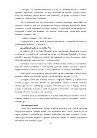 Clinic apare ca o adenopatie nedureroasă localizată, de consistență elastică sau fermă, cu
tegumente supraiacente nemodificate, de obicei neaderentă de țesuturile adiacente, rareori
însoțite de manifestări generale. Evoluția este nedureroasă, cu apariția fluctuenței și ulterior
fistulizare cu eliminare cronică de cazeum.
IDR la tuberculină este frecvent pozitivă. Examenul bacteriologic pentru MTB din
cazeum-ul exteriorizat, punctatul ganglionar sau fragment ganglionar (obținut prin biopsie
chirurgicală) certifică diagnosticul. Examenul histologic al ganglionului excizat completează
diagnosticul. Evoluția este favorabilă sub tratament antituberculos, uneori fiind necesar
tratamentul chirurgical. [18]
TUBERCULOZA OSTEOARTICULARĂ
Se poate localiza la orice nivel al sistemului osteoarticular, cu frecvență mai ridicată la
nivelul coloanei vertebrale (1/2 din cazuri).
Spondilită tuberculoasă (morbul lui Pott)
Se întâlnește atât la copii cât și la adulți. Apare prin diseminare hematogenă în cursul
primoinfecției la nivelul corpilor vertebrali sau mai rar prin diseminare limfatică de la cavitate
pleurală în ganglionii limfatici paravertebrali. Se localizează de obicei în regiunea toracică
inferioară sau lombară, uneori alternând cu vertebre normale.
Inițial apare eroziunea anterioară a corpilor vertebrali afectați, urmată de tasare vertebrală
anterioară (vertebre cuneiforme) și cifoză angulară (gibozitate). Ruptura leziunilor în țesuturile
moi paravertebrale este relativ frecventă și conduce la apariția abceselor reci paravertebrale.
Manifestările clinice depind de localizarea bolii, cu durere localizată la nivelul afectat
agravată de palpare și de solicitările mecanice, rareori manifestări generale. [14, 15]
Radiografia laterală arată eroziunea anterioară a corpurilor vertebrale și eventual tasarea
acestora cu aspect cuneiform. Abcesele reci paravertebrale creează o opacitate fuziformă
suprapusă pe coloana vertebrală pe radiografia posteroanterioară, sau ce împinge anterior
esofagul pe radiografia cervicală de profil. Tomografia computerizată și rezonanța magnetică
furnizează informații mai precise asupra leziunilor.
Tratamentul constă din antituberculoase asociat cu imobilizarea și osteosinteza coloanei
vertebrale afectate în cazul în care semnele neurologice sugerează instabilitatea coloanei
vertebrale. [15]
Tuberculoza articulară
Este de obicei monoarticulară, afectând în special articulațiile mari. Sinovita TB izolată
este paucisimptomatică (limitarea mișcării) fiind diagnosticată tardiv. Artrita TB se asociază cu
un grad de osteită și se manifestă prin tumefacție nedureroasă, fără semne inflamatorii evidente.
Ulterior apar amiotrofie progresivă a grupelor musculare adiacente și distrucție ireversibilă a
articulației și chiar fistulizare la piele.
31
 