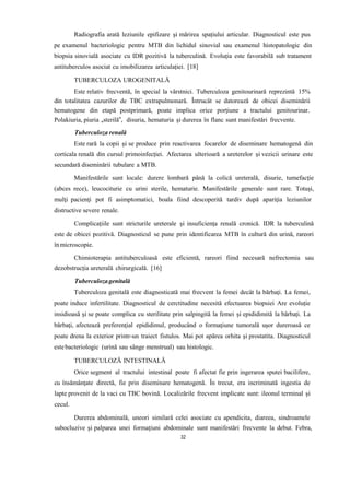 Radiografia arată leziunile epifizare și mărirea spațiului articular. Diagnosticul este pus
pe examenul bacteriologic pentru MTB din lichidul sinovial sau examenul histopatologic din
biopsia sinovială asociate cu IDR pozitivă la tuberculină. Evoluția este favorabilă sub tratament
antituberculos asociat cu imobilizarea articulației. [18]
TUBERCULOZA UROGENITALĂ
Este relativ frecventă, în special la vârstnici. Tuberculoza genitourinară reprezintă 15%
din totalitatea cazurilor de TBC extrapulmonară. Întrucât se datorează de obicei diseminării
hematogene din etapă postprimară, poate implica orice porţiune a tractului genitourinar.
Polakiuria, piuria „sterilă”, disuria, hematuria şi durerea în flanc sunt manifestări frecvente.
Tuberculoza renală
Este rară la copii și se produce prin reactivarea focarelor de diseminare hematogenă din
corticala renală din cursul primoinfecției. Afectarea ulterioară a ureterelor și vezicii urinare este
secundară diseminării tubulare a MTB.
Manifestările sunt locale: durere lombară până la colică ureterală, disurie, tumefacție
(abces rece), leucociturie cu urini sterile, hematurie. Manifestările generale sunt rare. Totuşi,
mulţi pacienţi pot fi asimptomatici, boala fiind descoperită tardiv după apariţia leziunilor
distructive severe renale.
Complicațiile sunt stricturile ureterale și insuficiența renală cronică. IDR la tuberculină
este de obicei pozitivă. Diagnosticul se pune prin identificarea MTB în cultură din urină, rareori
înmicroscopie.
Chimioterapia antituberculoasă este eficientă, rareori fiind necesară nefrectomia sau
dezobstrucția ureterală chirurgicală. [16]
Tuberculozagenitală
Tuberculoza genitală este diagnosticată mai frecvent la femei decât la bărbaţi. La femei,
poate induce infertilitate. Diagnosticul de cerctitudine necesită efectuarea biopsiei Are evoluție
insidioasă și se poate complica cu sterilitate prin salpingită la femei și epididimită la bărbați. La
bărbaţi, afectează preferenţial epididimul, producând o formaţiune tumorală uşor dureroasă ce
poate drena la exterior printr-un traiect fistulos. Mai pot apărea orhita şi prostatita. Diagnosticul
estebacteriologic (urină sau sânge menstrual) sau histologic.
TUBERCULOZĂ INTESTINALĂ
Orice segment al tractului intestinal poate fi afectat fie prin ingerarea sputei bacilifere,
cu însămânţate directă, fie prin diseminare hematogenă. În trecut, era incriminată ingestia de
lapte provenit de la vaci cu TBC bovină. Localizările frecvent implicate sunt: ileonul terminal și
cecul.
Durerea abdominală, uneori similară celei asociate cu apendicita, diareea, sindroamele
subocluzive şi palparea unei formaţiuni abdominale sunt manifestări frecvente la debut. Febra,
32
 