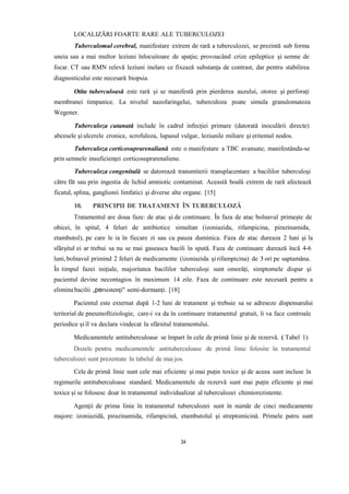 LOCALIZĂRI FOARTE RARE ALE TUBERCULOZEI
Tuberculomul cerebral, manifestare extrem de rară a tuberculozei, se prezintă sub forma
uneia sau a mai multor leziuni înlocuitoare de spaţiu; provoacând crize epileptice şi semne de
focar. CT sau RMN relevă leziuni inelare ce fixează substanţa de contrast, dar pentru stabilirea
diagnosticului este necesară biopsia.
Otita tuberculoasă este rară și se manifestă prin pierderea auzului, otoree şi perforaţi
membranei timpanice. La nivelul nazofaringelui, tuberculoza poate simula granulomatoza
Wegener.
Tuberculoza cutanată include în cadrul infecţiei primare (datorată inoculării directe)
abcesele şi ulcerele cronice, scrofuloza, lupusul vulgar, leziunile miliare şi eritemul nodos.
Tuberculoza corticosuprarenaliană este o manifestare a TBC avansate; manifestându-se
prin semnele insuficienţei corticosuprarenaliene.
Tuberculoza congenitală se datorează transmiterii transplacentare a bacililor tuberculoşi
către făt sau prin ingestia de lichid amniotic contaminat. Această boală extrem de rară afectează
ficatul, splina, ganglionii limfatici şi diverse alte organe. [15]
10. PRINCIPII DE TRATAMENT ÎN TUBERCULOZĂ
Tratamentul are doua faze: de atac și de continuare. În faza de atac bolnavul primește de
obicei, în spital, 4 feluri de antibiotice simultan (izoniazida, rifampicina, pirazinamida,
etambutol), pe care le ia în fiecare zi sau cu pauza duminica. Faza de atac dureaza 2 luni și la
sfârșitul ei ar trebui sa nu se mai gaseasca bacili în spută. Faza de continuare durează încă 4-6
luni,bolnavul primind 2 feluri de medicamente (izoniazida și rifampicina) de 3 ori pe saptamâna.
În timpul fazei iniţiale, majoritatea bacililor tuberculoşi sunt omorâţi, simptomele dispar şi
pacientul devine necontagios în maximum 14 zile. Faza de continuare este necesară pentru a
elimina bacilii „persistenţi" semi-dormanţi. [18]
Pacientul este externat după 1-2 luni de tratament și trebuie sa se adreseze dispensarului
teritorial de pneumoftiziologie, care-i va da în continuare tratamentul gratuit, îi va face controale
periodice șiîl va declara vindecat la sfârsitul tratamentului.
Medicamentele antituberculoase se împart în cele de primă linie și de rezervă. ( Tabel 1)
Dozele pentru medicamentele antituberculoase de primă linie folosite în tratamentul
tuberculozei sunt prezentate în tabelul de mai jos.
Cele de primă linie sunt cele mai eficiente și mai puțin toxice și de aceea sunt incluse în
regimurile antituberculoase standard. Medicamentele de rezervă sunt mai puțin eficiente și mai
toxice și se folosesc doar în tratamentul individualizat al tuberculozei chimiorezistente.
Agenţii de prima linie în tratamentul tuberculozei sunt în număr de cinci medicamente
majore: izoniazidă, pirazinamida, rifampicină, etambutolul şi streptomicină. Primele patru sunt
34
 