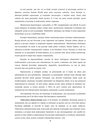 La unii pacienţi, mai ales cei cu boală cavitară extensivă şi microscopie pozitivă la
depistare, conversia frotiului BAAR poate urma conversiei culturilor. Acest fenomen se
datorează probabil expectoraţiei şi vizualizării microscopice a bacililor morţi. Atunci când
culturile din sputa pacientului rămân pozitive la 3 luni sau peste această perioadă, eşecul
tratamentului şi rezistenţa la medicamente trebuie suspectate.
Monitorizarea bacteriologică a pacienţilor cu TBC extrapulmonară este dificilă. În aceste
cazuri, răspunsul la tratament trebuie evaluat clinic; monitorizarea răspunsului la tratament prin
radiografii seriate nu este recomandată. Modificările radiologice pot rămâne în urma răspunsului
bacteriologic şi nu au o sensibilitate înaltă.
În timpul tratamentului, pacienţii trebuie monitorizaţi pentru toxicitatea medicamentoasă.
Reacţia adversă cea mai frecventă şi mai importantă este hepatita. Pacienţii trebuie educaţi cu
grijă în ce priveşte semnele şi simptomele hepatitei medicamentoase. Monitorizarea biochimică
este recomandată de rutină la toţi pacienţii adulţi pentru evaluarea funcţiei hepatice (de ex.,
măsurarea nivelurilor transaminazelor hepatice şi ale bilirubinei serice). Pacienţii cu vârstă mai
înaintată, cei cu antecedente de boală hepatică, cei ce consumă zilnic alcool trebuie monitorizaţi
înmod special în timpul fazei iniţiale a tratamentului.
Reacţiile de hipersensibilitate necesită de obicei întreruperea administrării tuturor
medicamentelor și provocare prin reintroducerea lor, pentru a determina care dintre agenţi este
vinovat. Datorită diversităţii răspunsurilor disponibile, desensibilizarea nu este de obicei
necesară, deşi este posibil de realizat. [18]
Hiperuricemia şi artralgiile produse de pirazinamidă pot fi tratate de obicei prin
administrarea de acid acetilsalicilic, tratamentul cu pirazinamidă trebuind totuşi întrerupt dacă
pacientul dezvoltă artrită gutoasă. Persoanele care dezvoltă insuficienţă renală acută sau
trombocitopenie autoimună secundară administrării de rifampicină trebuie să nu mai primească
medicamentul în continuare. În mod similar, apariţia nevritei optice produsă de etambutol sau
izoniazidă, precum şi lezarea perechii a VIII-a de nervi cranieni prin administrarea de
streptomicină sunt indicaţii pentru întreruperea permanentă a acestor medicamente.
Alte manifestări frecvente ale intoleranţei la medicamente, cum sunt pruritul şi tulburările
gastrointestinale, pot fi de obicei tratate fără întreruperea tratamentului.
Tuberculoza chimiorezistenţă poate fi fie primară, fie dobândită. Rezistenţa primară la
medicamente este cea apărută la o tulpină ce infectează un pacient care nu a fost tratat anterior.
Rezistenţa dobândită se dezvoltă în timpul curei de tratament cu un regim inadecvat.
Tuberculoza chimiorezistenţă poate fi prevenită prin aderenţa la principiile unui tratament corect:
includerea a cel puţin două medicamente bactericide la care microorganismul este sensibil (în
practică, în faza iniţială se administrează frecvent patru medicamente) şi verificarea administrării
corecte ca ritm, doză, asociere şi durată a tratamentului prescris. [16]
36
 