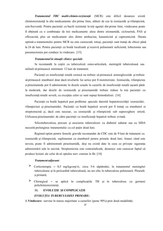 Tratamentul TBC multi-chimio-rezistență (MCR) este dificil deoarece există
chimiorezistenţă la alte medicamente din prima linie, alături de cea la izoniazidă şi rifampicină,
este frecventă. Pentru pacienţii cu bacili rezistenţi la toţi agenţii din prima linie, vindecarea poate
fi obţinută cu o combinaţie de trei medicamente alese dintre etionamidă, cicloserină, PAS şi
ofloxacină, plus un medicament ales dintre amikacina, kanamicină şi capreomicină. Durata
optimă a tratamentului pentru MCR nu este cunoscută; totuşi, pacienţii sunt trataţi de obicei până
la 24 de luni. Pentru pacienţii cu boală localizată şi rezervă pulmonară suficientă, lobectomia sau
pneumectomia pot conduce la vindecare. [15]
Tratamentul în situaţii clinice speciale
Se recomandă la copiii cu tuberculoză osteo-articulară, meningită tuberculoasă sau
miliară să primească minimum 12 luni de tratament.
Pacienţii cu insuficienţă renală cronică nu trebuie să primească aminoglicozide şi trebuie
să primească etambutol doar dacă nivelurile lui serice pot fi monitorizate. Izoniazida, rifampicina
şi pirazinamida pot fi administrate în dozele uzuale în cazurile de insuficienţă renală uşoară până
la moderată, dar dozele de izoniazidă şi pirazinamidă trebuie reduse la toţi pacienţii cu
insuficienţă renală severă, cu excepţia celor ce sunt supuşi hemodializei. [16]
Pacienţii cu boală hepatică pun probleme speciale datorită hepatotoxicităţii izoniazidei,
rifampicinei şi pirazinamidei. Pacienţii cu boală hepatică severă pot fi trataţi cu etambutol si
streptomicină şi, dacă este necesar, cu izoniazidă şi rifampicină sub supraveghere strictă.
Utilizarea pirazinamidei de către pacienţii cu insuficienţă hepatică trebuie evitată.
Silicotuberculoza, precum şi asocierea tuberculozei cu diabetul zaharat sau cu SIDA
necesită prelungirea tratamentului cu cel puţin două luni.
Regimul optim pentru femeile gravide recomandat de CDC este de 9 luni de tratament cu
izoniazidă şi rifampicină, suplimentat cu etambutol pentru primele două luni. Atunci când este
nevoie, poate fi administrată pirazinamidă, deşi nu există date în ceea ce priveşte siguranţa
administrării sale în sarcină. Streptomicina este contraindicată, deoarece este cunoscut faptul că
produce leziuni ale celui de-al optulea nerv cranian la făt. [18]
Tratament adjuvant
Corticoterapia – 0,5 mg/kgcorp/zi, circa 5-6 săptămâni, în tratamentul meningitei
tuberculoase și în pericardită tuberculoasă, nu are efec în tuberculoza pulmonară. Pleurală
și primară;
Chirurgical – se aplică în complicațiile TB și în tuberculoza cu germeni
polichimiorezistenți.
11. EVOLUȚIE ȘI COMPLICAȚII
EVOLUȚIA TUBERCULOZEI PRIMARE:
1. Vindecare: survine în marea majoritate a cazurilor (peste 90%) prin două modalități:
37
 