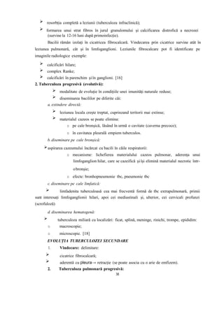 resorbția completă a leziunii (tuberculoza infraclinică);
formarea unui strat fibros în jurul granulomului și calcificarea distrofică a necrozei
(survine la 12-16 luni după primoinfecție).
Bacilii rămân izolați în cicatricea fibrocalcară. Vindecarea prin cicatrice survine atât în
leziunea pulmonară, cât și în limfoganglioni. Leziunile fibrocalcare pot fi identificate pe
imaginile radiologice exemple:
calcificări hilare;
complex Ranke;
calcificări în parenchim și în ganglioni. [16]
2. Tuberculoza progresivă (evolutivă):
modalitate de evoluție în condițiile unei imunități naturale reduse;
diseminarea bacililor pe diferite căi:
a. extindere directă:
leziunea locala crește treptat, cuprinzand teritorii mai extinse;
materialul cazeos se poate elimina:
o pe cale bronșică, lăsând în urmă o cavitate (caverna precoce);
o în cavitatea pleurală empiem tuberculos.
b. diseminare pe cale bronșică:
aspirarea cazeumului încărcat cu bacili în căile respiratorii:
o mecanisme: lichefierea materialului cazeos pulmonar, aderența unui
limfoganglion hilar, care se cazeifică și își elimină materialul necrotic într-
obronșie;
o efecte: bronhopneumonie tbc, pneumonie tbc
c. diseminare pe cale limfatică:
limfadenita tuberculoasă cea mai frecventă formă de tbc extrapulmonară, primii
sunt interesați limfoganglionii hilari, apoi cei mediastinali și, ulterior, cei cervicali profunzi
(scrofuloză)
d. diseminarea hematogenă:
tuberculoza miliară cu localizări: ficat, splină, meninge, rinichi, trompe, epididim:
o macroscopie;
o microscopie. [18]
EVOLUȚIA TUBERCULOZEI SECUNDARE
1. Vindecare: delimitare:
cicatrice fibrocalcară;
aderentă cu pleura→ retracție (se poate asocia cu o arie de emfizem).
2. Tuberculoza pulmonară progresivă:
38
 
