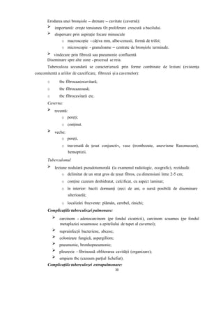 Erodarea unei bronșiole – drenare – cavitate (cavernă):
importantă: crește tensiunea O2 proliferare crescută a bacilului.
dispersare prin aspirație focare minuscule
o macroscopie - câțiva mm, albe-cenusii, formă de trifoi;
o microscopie - granuloame – centrate de bronșiole terminale.
vindecare prin fibroză sau pneumonie confluentă
Diseminare spre alte zone -procesul se reia.
Tuberculoza secundară se caracterizează prin forme combinate de leziuni (existența
concomitentă a ariilor de cazeificare, fibrozei și a cavernelor):
o tbc fibrocazeocavitară;
o tbc fibrocazeoasă;
o tbc fibrocavitară etc.
Caverna:
recentă:
o pereți;
o conținut.
veche:
o pereți,
o traversată de țesut conjunctiv, vase (trombozate, anevrisme Rassmussen),
hemoptizii.
Tuberculomul
leziune nodulară pseudotumorală (la examenul radiologic, ecografic), reziduală:
o delimitat de un strat gros de țesut fibros, cu dimensiuni între 2-5 cm;
o conține cazeum deshidratat, calcificat, cu aspect laminat;
o în interior: bacili dormanți (zeci de ani, o sursă posibilă de diseminare
ulterioară);
o localizări frecvente: plămân, cerebel, rinichi;
Complicațiile tuberculozei pulmonare:
carcinom - adenocarcinom (pe fondul cicatricii), carcinom scuamos (pe fondul
metaplaziei scuamoase a epiteliului de tapet al cavernei);
suprainfecții bacteriene, abcese;
colonizare fungică, aspergillom;
pneumonie, bronhopneumonie;
pleurezie - fibrinoasă obliterarea cavității (organizare);
empiem tbc (cazeum parțial lichefiat).
Complicațiile tuberculozei extrapulmonare:
39
 