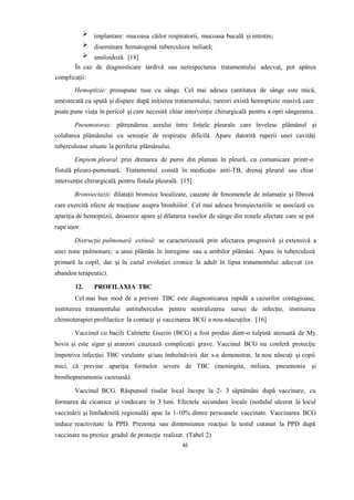 implantare: mucoasa căilor respiratorii, mucoasa bucală și intestin;
diseminare hematogenă tuberculoza miliară;
amiloidoză. [18]
În caz de diagnosticare tardivă sau nerespectarea tratamentului adecvat, pot apărea
complicații:
Hemoptizie: presupune tuse cu sânge. Cel mai adesea cantitatea de sânge este mică,
amestecată cu spută și dispare după inițierea tratamentului; rareori există hemoptizie masivă care
poate pune viața în pericol și care necesită chiar intervenție chirurgicală pentru a opri sângerarea.
Pneumotorax: pătrunderea aerului între foițele pleurale care învelesc plămânul și
colabarea plămânului cu senzație de respirație dificilă. Apare datorită ruperii unei cavități
tuberculoase situate la periferia plămânului.
Empiem pleural prin drenarea de puroi din plaman în pleură, cu comunicare printr-o
fistulă pleuro-pumonară. Tratamentul constă în medicație anti-TB, drenaj pleural sau chiar
intervenție chirurgicală pentru fistula pleurală. [15]
Bronsiectazii: dilatații bronsice localizate, cauzate de fenomenele de inlamație și fibroză
care exercită efecte de tracțiune asupra bronhiilor. Cel mai adesea bronșiectaziile se asociază cu
apariția de hemoptizii, deoarece apare și dilatarea vaselor de sânge din zonele afectate care se pot
rupe ușor.
Distrucție pulmonară extinsă: se caracterizează prin afectarea progresivă și extensivă a
unei zone pulmonare, a unui plămân în întregime sau a ambilor plămâni. Apare în tuberculoză
primară la copil, dar și în cazul evoluției cronice la adult în lipsa tratamentului adecvat (ex
abandon terapeutic).
12. PROFILAXIA TBC
Cel mai bun mod de a preveni TBC este diagnosticarea rapidă a cazurilor contagioase,
instituirea tratamentului antituberculos pentru neutralizarea sursei de infecţie, instituirea
chimioterapiei profilactice la contacţi şi vaccinarea BCG a nou-născuţilor. [16]
Vaccinul cu bacili Calmette Guerin (BCG) a fost produs dintr-o tulpină atenuată de My.
bovis şi este sigur şi arareori cauzează complicaţii grave. Vaccinul BCG nu conferă protecţie
împotriva infecţiei TBC virulente şi/sau îmbolnăvirii dar s-a demonstrat, la nou născuţi şi copii
mici, că previne apariţia formelor severe de TBC (meningita, miliara, pneumonia şi
bronhopneumonia cazeoasă).
Vaccinul BCG. Răspunsul tisular local începe la 2- 3 săptămâni după vaccinare, cu
formarea de cicatrice şi vindecare în 3 luni. Efectele secundare locale (nodulul ulcerat la locul
vaccinării şi limfadenită regională) apar la 1-10% dintre persoanele vaccinate. Vaccinarea BCG
induce reactivitate la PPD. Prezenţa sau dimensiunea reacţiei la testul cutanat la PPD după
vaccinare nu prezice gradul de protecţie realizat. (Tabel 2)
40
 