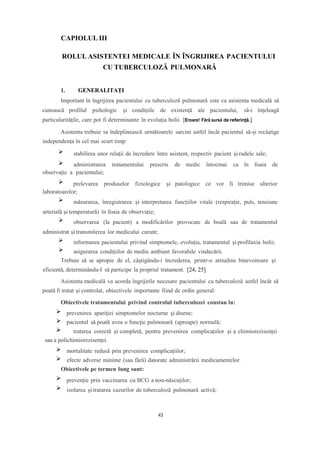 CAPIOLUL III
ROLUL ASISTENTEI MEDICALE ÎN ÎNGRIJIREA PACIENTULUI
CU TUBERCULOZĂ PULMONARĂ
1. GENERALITAȚI
Important în îngrijirea pacientului cu tuberculoză pulmonară este ca asistenta medicală să
cunoască profilul psihologic şi condiţiile de existență ale pacientului, să-i înţeleagă
particularităţile, care pot fi determinante în evoluţia bolii. [Eroare! Fără sursă de referință.]
Asistenta trebuie sa îndeplinească următoarele sarcini astfel încât pacientul să-și recâștige
independența în cel mai scurt timp:
stabilirea unor relații de încredere între asistent, respectiv pacient și rudele sale;
administrarea tratamentului prescris de medic întocmai ca în foaia de
observație a pacientului;
prelevarea produselor fiziologice și patologice ce vor fi trimise ulterior
laboratoarelor;
măsurarea, înregistrarea și interpretarea funcțiilor vitale (respirație, puls, tensiune
arterială și temperatură) în foaia de observație;
observarea (la pacient) a modificărilor provocate de boală sau de tratamentul
administrat și transmiterea lor medicului curant;
informarea pacientului privind simptomele, evoluția, tratamentul și profilaxia bolii;
asigurarea condițiilor de mediu ambiant favorabile vindecării.
Trebuie să se apropie de el, câştigându-i încrederea, printr-o atitudine binevoitoare şi
eficientă, determinându-l să participe la propriul tratament. [24, 25]
Asistenta medicală va acorda îngrijirile necesare pacientului cu tuberculoză astfel încât să
poată fi tratat şi controlat, obiectivele importante fiind de ordin general:
Obiectivele tratamentului privind controlul tuberculozei constau în:
prevenirea apariţiei simptomelor nocturne şi diurne;
pacientul să poată avea o funcţie pulmonară (aproape) normală;
tratarea corectă și completă, pentru prevenirea complicațiilor și a chimiorezisenței
sau a polichimiorezisenței.
mortalitate redusă prin prevenirea complicațiilor;
efecte adverse minime (sau fără) datorate administrării medicamentelor.
Obiectivele pe termen lung sunt:
prevenție prin vaccinarea cu BCG a nou-născuților;
izolarea și tratarea cazurilor de tuberculoză pulmonară activă;
43
 