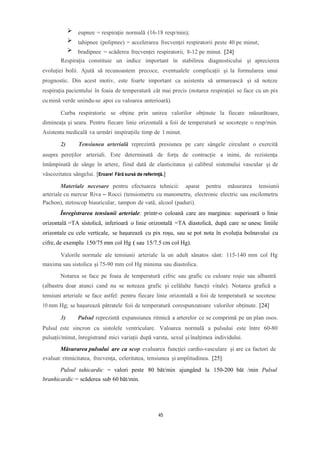 eupnee = respirație normală (16-18 resp/min);
tahipnee (polipnee) = accelerarea frecvenței respiratorii peste 40 pe minut;
bradipnee = scăderea frecvenței respiratorii, 8-12 pe minut. [24]
Respirația constituie un indice important în stabilirea diagnosticului și aprecierea
evoluției bolii. Ajută să recunoastem precoce, eventualele complicații și la formularea unui
prognostic. Din acest motiv, este foarte important ca asistenta să urmarească și să noteze
respirația pacientului în foaia de temperatură cât mai precis (notarea respirației se face cu un pix
cu mină verde unindu-se apoi cu valoarea anterioară).
Curba respiratorie se obține prin unirea valorilor obținute la fiecare măsurătoare,
dimineața și seara. Pentru fiecare linie orizontală a foii de temperatură se socotește o resp/min.
Asistenta medicală va urmări inspirațiile timp de 1 minut.
2) Tensiunea arterială reprezintă presiunea pe care sângele circulant o exercită
asupra pereților arteriali. Este determinată de forța de contracție a inimi, de rezistența
întâmpinată de sânge în artere, fiind dată de elasticitatea și calibrul sistemului vascular și de
vâscozitatea sângelui. [Eroare! Fără sursă de referință.]
Materiale necesare pentru efectuarea tehnicii: aparat pentru măsurarea tensiunii
arteriale cu mercur Riva – Rocci (tensiometru cu manometru, electronic electric sau oscilometru
Pachon), stetoscop biauricular, tampon de vată, alcool (paduri).
Înregistrarea tensiunii arteriale: printr-o coloană care are marginea: superioară o linie
orizontală =TA sistolică, inferioară o linie orizontală =TA diastolică, după care se unesc liniile
orizontale cu cele verticale, se haşurează cu pix roșu, sau se pot nota în evoluția bolnavului cu
cifre, de exemplu 150/75 mm col Hg ( sau 15/7.5 cm col Hg).
Valorile normale ale tensiunii arteriale la un adult sănatos sânt: 115-140 mm col Hg
maxima sau sistolica și 75-90 mm col Hg minima sau diastolica.
Notarea se face pe foaia de temperatură cifric sau grafic cu culoare roșie sau albastră
(albastru doar atunci cand nu se noteaza grafic și celălalte funcții vitale). Notarea grafică a
tensiuni arteriale se face astfel: pentru fiecare linie orizontală a foii de temperatură se socotesc
10 mm Hg; se hașurează pătratele foii de temperatură corespunzatoare valorilor obținute. [24]
3) Pulsul reprezintă expansiunea ritmică a arterelor ce se comprimă pe un plan osos.
Pulsul este sincron cu sistolele ventriculare. Valoarea normală a pulsului este între 60-80
pulsații/minut, înregistrand mici variații după varsta, sexul șiînalțimea individului.
Măsurarea pulsului are ca scop evaluarea funcţiei cardio-vasculare și are ca factori de
evaluat: ritmicitatea, frecvenţa, celeritatea, tensiunea și amplitudinea. [25]
Pulsul tahicardic = valori peste 80 băt/min ajungând la 150-200 băt /min Pulsul
branhicardic = scăderea sub 60 băt/min.
45
 