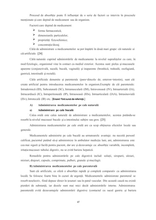 Procesul de absorbție poate fi influențat de o serie de factori ce intervin în procesele
menționate și care depind de medicament sau de organism.
Factorii care depind de medicament:
forma farmaceutică;
dimensiunile particulelor;
proprietăți fizicochimice;
concentrație/dozaj.
Căile de administrare a medicamentelor se pot împărti în două mari grupe: căi naturale si
căi artificiale. [24]
Căile naturale cuprind administrările de medicamente la nivelul suprafețelor cu care, în
mod fiziologic, organismul vine în contact cu mediul exterior. Acestea sunt: pielea și mucoasele
aparente (conjunctivală, nazală, bucală, vaginală) și inaparente (bronhică, traheală, esofagiană,
gastrică, intestinală şi rectală).
Căile artificiale denumite și parenterale (para=dincolo de; enteron=intestin), sunt căi
create artificial pentru introducerea medicamentelor în organism.Exemple de căi parenterale:
Intradermică (ID), Subcutanată (SC), Intramusculară (IM), Intravenoasă (IV), Intraarterială (IA),
Intracardiacă (IC), Intraperitoneală (IP), Intraosoasă (IOs), Intraarticulară (IAA), Intrasinovială
(ISv), Intratecală (IR) etc. [Eroare! Fără sursă de referință.]
A) Administrarea medicamentelor pe cale naturală
a) Administrare pe cale bucală
Calea orală este calea naturală de administrare a medicamentelor, acestea putându-se
resorbi la nivelul mucoasei bucale şi a intestinului subţire sau gros. [25]
Administrarea medicamentelor pe cale orală are ca scop obţinerea efectelor locale sau
generale.
Medicamentele administrte pe cale bucală au urmatoarele avantaje: nu necsită personl
calificat, pacientul putând să-și administreze în ambulator medicția luni, ani, administrarea este
cea mai sigură și facilă pentru pacient, dar are și dezavantaje ca: absorbție variabilă, incompletă,
iritația mucoasei tubului digestiv, nu se evită bariera hepatică.
Remediile pentru administrările pe cale digestivă includ: soluții, siropurii, uleiuri,
mixturi, drajeuri, capsule, comprimate, pulberi, granule și mucilagii.
B)Administrarea medicamentelor pe cale parenterală
Sunt căi artificiale, ce oferă o absorbție rapidă și completă comparativ cu administrarea
locală. Se folosesc foarte bine în cazuri de urgență. Medicamentele administrate parenteral se
resorb neselectiv, fiind depuse direct în țesuturi sau în patul vascular. Din această cauză nu există
pierderi de substanță, iar dozele sunt mai mici decât administrările interne. Administrarea
parenterală evită dezavantajele administrării digestive (contactul cu sucul gastric și bariera
47
 