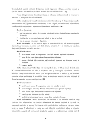 hepatică), însă necesită o tehnică de injectare sterilă și personal calificat. Absorbția comletă și
ceamai rapidă a unui farmacon se obține în cazul injectării intravasculare. [25]
Toate căile parenterale elimină necesitatea ca substanța medicamentoasă să traverseze o
mucoasă, ca prim pas în procesul absorbției.
Calea intradermică. Injecțiile intradermice sânt utilizate în scop de diagnostic (testsrea la
tuberculină sau PPD), pentru testarea sensibilității la unii alergeni, ori testarea unor medicamente
cu potențial de sensibilizare a organismului (antibiotice, anestezice). [24]
Incidente /accidente:
acul pătrunde prea adânc, determinând o infiltrație difuză fără să formeze papula albă
delimitată;
vârful acului nu pătrunde în derm și soluția se scurge în afară;
risc de accident prin cădere – lipotimie.
Calea subcutanată. Se aleg locurile bogate în țesut conjunctiv lax mai accesibile și puțin
traversate de vase mari. Absorbția va fi lentă (efectul apare în 30 – 45 minute), iar injectarea
dureroasă (din cauza inervației senzitive).
Incidente/accidente:
acul înțeapă un vas de sânge atunci când este introdus în țesutul subcutanat;
zona devine roșie, indurată sau dureroasă după injectare;
durere violentă prin atingerea unei terminații nervoase sau distensie bruscă a
țesutului
ruperea acului.
Calea intramusculară-Absorbția este mai rapidă în doar 15-30 de minute decât la calea
SC datorită metabolismului mai activ al mușchiului striat și unei bogate vascularizări. Inervația
senzitivă a mușchiului striat este redusă (cale mai puțin dureroasă la injecție) și, de asemenea,
calea IM oferă posibilitatea de restabilire rapidă a echilibrului osmotic în cazul injectării de
forme farmaceutice hipotone sau hipertone. [24]
Incidente/accidente:
acul înțeapă un vas de sânge atunci când este introdus în țesut;
acul întâmpină rezistență datorită contactulu cu osul (pacient cașectic);
zona devine roșie, îndurată sau dureroasă după injectare;
paralizie prin înțeparea nervului sciatic;
embolie prin injectarea într-un vas de sânge a soluției uleioase.
Calea intravenoasă - Oferă posibilitatea ca substanța să fie introdusă direct în sânge
(întreaga doză administrată este imediat disponibilă), cu apariția imediată a efectului. Se
recomandă mai ales în urgențe. Se folosește și în cazul când un medicament este prea iritant
pentru a putea fi administrat pe orice altă cale (datorită sensibilității reduse a celulelor
interstițiale). Această cale se folosește și când e necesar să se administreze cantități mari de
48
 