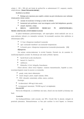 soluție (> 100 – 500 ml) sub formă de perfuzii.Nu se administrează I.V. suspensii, emulsii,
soluțiiuleioase. [Eroare! Fără sursă de referință.]
Incidente și accidente
flebalgie prin injectarea prea rapidă a soluției sau prin introducerea unor substanțe
iritante pentru intima vasului;
senzație de uscăciune în faringe și valuri de căldură;
hematomul prin perforarea venei sau retragerea acului fară îndepărtarea garoului;
amețeli, lipotimie, colaps;
4. ROLUL ASISTENTEI MEDICALE ÎN ADMINISTRAREA
MEDICAMENELOR ANTITUBERCULOASE
Se aplică întotdeauna polichimioterapie, sub supraveghere strictă medicală care are ca
scop eradicarea infecției și a mutanților rezistenți. Se recomandă asocierea între antibiotice și
chimioterapice [25] :
2-3 luni: rifampicina+etambutol+izoniazida
apoi: izoniazida+etambutol sau izoniazida+streptomicina
în formele grave: rifampicina+streptomicina+izoniazida+pirazinamida. [24]
Rifampicina
Are acțiune enzimo-inductoare la nivelul ficatului. Prezintă risc de cumulare în
insuficiența hepatică și renală. Se elimină pe cale renala șibiliară. Spectru:
bacilul Koch și alte micobacterii;
bacterii G+, bacili G-;
stafilococi;
Klebsiella, E.Coli, Schigella, Enterobacter.
Efecte adverse: efecte toxice hepatice: creșterea transaminazelor, hepatită cu icter;
toxicitatea hepatică crește în asociere cu izoniazida;
greață, vomă, dureri abdominale;
reactii alergice: prurit, eruptii cutanate, febră;
SNC: oboseală, somnolență, cefalee, ataxie, confuzie;
Posologie:
în tuberculoză: 600 mg/zi doza unică;
în tratamenul intermitent: 750-900 mg de 2 ori/săptămână.
Sinerdol RH
Derivat de rifampicină, cu solubilitate mai mare, efectul este mai durabil și toleranța mai
bună.
Izoniazida
Are biodisponibilitatea orală crescută, este 90%. Circulă liber în plasmă, nelegată de
proteinele plasmatice. Biotransformarea se face prin acetilare la nivel hepatic cu formarea
49
 