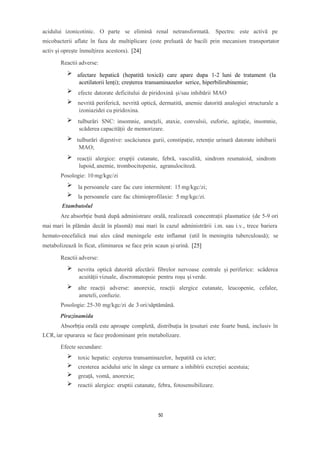 acidului izonicotinic. O parte se elimină renal netransformată. Spectru: este activă pe
micobacterii aflate în faza de multiplicare (este preluată de bacili prin mecanism transportator
activ și oprește înmulțirea acestora). [24]
Reactii adverse:
afectare hepatică (hepatită toxică) care apare dupa 1-2 luni de tratament (la
acetilatorii lenți); creșterea transaminazelor serice, hiperbilirubinemie;
efecte datorate deficitului de piridoxină și/sau inhibării MAO
nevrită periferică, nevrită optică, dermatită, anemie datorită analogiei structurale a
izoniazidei cu piridoxina.
tulburări SNC: insomnie, amețeli, ataxie, convulsii, euforie, agitație, insomnie,
scăderea capacității de memorizare.
tulburări digestive: uscăciunea gurii, constipație, retenție urinară datorate inhibarii
MAO;
reacții alergice: erupții cutanate, febră, vasculită, sindrom reumatoid, sindrom
lupoid, anemie, trombocitopenie, agranulocitoză.
Posologie: 10 mg/kgc/zi
la persoanele care fac cure intermitent: 15 mg/kgc/zi;
la persoanele care fac chimioprofilaxie: 5 mg/kgc/zi.
Etambutolul
Are absorbție bună după administrare orală, realizează concentrații plasmatice (de 5-9 ori
mai mari în plămân decât în plasmă) mai mari în cazul administrării i.m. sau i.v., trece bariera
hemato-encefalică mai ales când meningele este inflamat (util în meningita tuberculoasă); se
metabolizează în ficat, eliminarea se face prin scaun și urină. [25]
Reactii adverse:
nevrita optică datorită afectării fibrelor nervoase centrale și periferice: scăderea
acuității vizuale, discromatopsie pentru roșu și verde.
alte reacții adverse: anorexie, reacții alergice cutanate, leucopenie, cefalee,
ameteli, confuzie.
Posologie: 25-30 mg/kgc/zi de 3 ori/săptămână.
Pirazinamida
Absorbția orală este aproape completă, distribuția în țesuturi este foarte bună, inclusiv în
LCR, iar epurarea se face predominant prin metabolizare.
Efecte secundare:
toxic hepatic: ceșterea transaminazelor, hepatită cu icter;
cresterea acidului uric în sânge ca urmare a inhibîrii excreției acestuia;
greață, vomă, anorexie;
reactii alergice: eruptii cutanate, febra, fotosensibilizare.
50
 