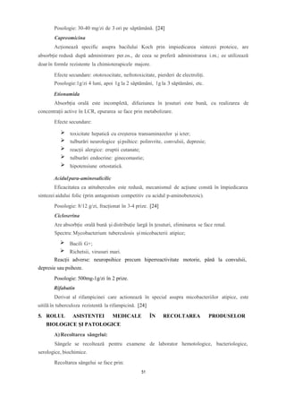 Posologie: 30-40 mg/zi de 3 ori pe săptămână. [24]
Capreomicina
Acționează specific asupra bacilului Koch prin impiedicarea sintezei proteice, are
absorbție redusă după administrare per.os., de ceea se preferă administrarea i.m.; ee utilizează
doarîn formle rezistente la chimioterapicele majore.
Efecte secundare: ototoxocitate, nefrotoxicitate, pierderi de electroliți.
Posologie:1g/zi 4 luni, apoi 1g la 2 săptămâni, 1g la 3 săptămâni, etc.
Etionamida
Absorbția orală este incompletă, difuziunea în țesuturi este bună, cu realizarea de
concentrații active în LCR, epurarea se face prin metabolizare.
Efecte secundare:
Acidulpara-aminosalicilic
Eficacitatea ca atituberculos este redusă, mecanismul de acțiune constă în împiedicarea
sintezei aidului folic (prin antagonism competitiv cu acidul p-aminobenzoic).
Posologie: 8/12 g/zi, fracționat în 3-4 prize. [24]
Cicloserina
Are absorbție orală bună și distribuție largă în țesuturi, eliminarea se face renal.
Spectru: Mycobacterium tuberculosis și micobacterii atipice;
Bacili G+;
Richetsii, virusuri mari.
Reacții adverse: neuropsihice precum hiperreactivitate motorie, până la convulsii,
depresie sau psihoze.
Posologie: 500mg-1g/zi în 2 prize.
Rifabutin
Derivat al rifampicinei care actionează în special asupra micobacteriilor atipice, este
uitilă în tuberculoza rezistentă la rifampicină. [24]
5. ROLUL ASISTENTEI MEDICALE ÎN RECOLTAREA PRODUSELOR
BIOLOGICE ŞI PATOLOGICE
A) Recoltarea sângelui:
Sângele se recoltează pentru examene de laborator hemotologice, bacteriologice,
serologice, biochimice.
Recoltarea sângelui se face prin:
toxicitate hepatică cu creșterea transaminazelor și icter;
tulburări neurologice șipsihice: polinvrite, convulsii, depresie;
reacții alergice: eruptii cutanate;
tulburări endocrine: ginecomastie;
hipotensiune ortostatică.
51
 