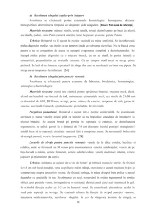 a) Recoltarea sângelui capilar prin înțepare
Recoltarea se efectuează pentru examenele hematologice: hemograma, dozarea
hemoglobinei, determinarea timpului de sângerare și de coagulare. [Eroare! Fără sursă de referință.]
Materiale necesare: mănuși sterile, taviță renală, soluții dezinfectante pe bază de alcool,
ace sterile, paduri, cutia Petri (cameră umedă), lame degresate șiuscate, pipete Potain.
Tehnica: Bolnavul va fi așezat în poziție sezândă cu mâna sprijinită. Se dezinfectează
pielea degetului medius sau inelar cu un tampon (pad) cu substanța alcoolică. Nu se freacă zona
pentru a nu se congestion de aceea se așteaptă evaporarea completă a dezinfectantului. Se
înțeapă pielea pulpei degetului cu o mișcare bruscă, cu un ac steril, în partea laterală a
extremității, perpendicular pe straturile cutanate. Cu un tampon steril uscat se sterge prima
picătură. Se lasă să se formeze o picatură de sânge din care se recoltează cu lama sau pipeta. Se
sterge cu un tamponcu dezinfectant. [24]
b) Recoltarea sângelui prin puncție venoasă
Recoltarea se efectuează pentru examene de laborator, biochimice, hematologice,
serologice și bacteriologice.
Materiale necesare: pernă tare elastică pentru sprijinirea brațului, mușama mică, aleză,
alcool sau betadină sau tinctură de iod, instrumente și materiale steril, ace sterile de 25-30 mm
cu diametrul de 6/10, 10/10 mm, seringi, pense, mănuși de cauciuc, tampoane de vată, garou de
cauciuc, sau bandă Esmarch, eprubeteuscate și etichetate, tavită renală.
Pregătirea pacientului: Bolnavul e așezat într-o poziție confortabilă. Se examinează
cavitatea și starea venelor având grijă ca hainele să nu împiedice circulația de întoarcere la
nivelul brațului. Se asează brațul pe pernița în supinație și extensie, se dezinfectează
tegumentele, se aplică garoul la o distanță de 7-8 cm deasupra locului puncției strangându-l
astefel încat să se oprească circulația venoasă fară a comprima artera. Se recomandă bolnavului
să strangă pumnul, venele devenind turgeșcente. [24]
Locurile de elecție pentru puncția venoasă: venele de la plica cotului, bazilica si
cefalica, unde se formeazâ un M venos prin anastomozarea venelor antebrațului; venele de pe
fața dorsală a mâinii, venele femurale, venele subclaviculare, venele maleolare interne, venele
jugulare și epicraniene (la copii).
Tehnica: Asistenta se așează viz-a-viz de bolnav și îmbracă manușile sterile. Se fixează
la 4-5 cm sub locul puncției, vena cu policele mâini stângi, exercitand o ușoară tracțiune în jos și
compresiune asupra țesuturilor vecine. Se fixează seringa, în mâna dreaptă între police și restul
degetelor cu gradațiile în sus. Se pătrunde cu acul, traversând în ordine tegumentul în poziție
oblică, apoi peretele venos, învingandu-se o rezistență elastică pană când acul inaintează în gol.
Se schimbă direcția acului cu 1-2 cm în lumenul venei. Se controlează pătrunderea acului în
venă prin aspirații cu seringa. Se continuă tehinca în funcție de scopul puncției venoase,
injectarea medicamentelor, recoltarea sângelui. În caz de sângerare (emisie de sânge), se
52
 