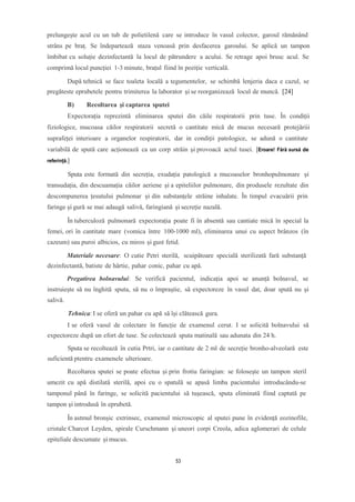 prelungește acul cu un tub de polietilenă care se introduce în vasul colector, garoul rămănând
strâns pe braț. Se îndepartează staza venoasă prin desfacerea garoului. Se aplică un tampon
îmbibat cu soluție dezinfectantă la locul de pătrundere a acului. Se retrage apoi brusc acul. Se
comprimă locul puncției 1-3 minute, brațul fiind în poziție verticală.
După tehnică se face toaleta locală a tegumentelor, se schimbă lenjeria daca e cazul, se
pregăteste eprubetele pentru trimiterea la laborator și se reorganizează locul de muncă. [24]
B) Recoltarea şi captarea sputei
Expectorația reprezintă eliminarea sputei din căile respiratorii prin tuse. În condiții
fiziologice, mucoasa căilor respiratorii secretă o cantitate mică de mucus necesară protejăriii
suprafeței interioare a organelor respiratorii, dar in condiții patologice, se adună o cantitate
variabilă de spută care acționează ca un corp străin și provoacă actul tusei. [Eroare! Fără sursă de
referință.]
Sputa este formată din secreția, exudația patologică a mucoaselor bronhopulmonare și
transudația, din descuamația căilor aeriene și a epiteliilor pulmonare, din produsele rezultate din
descompunerea țesutului pulmonar și din substanțele străine inhalate. În timpul evacuării prin
faringe și gură se mai adaugă salivă, faringiană și secreție nazală.
În tuberculoză pulmonară expectorația poate fi în absentă sau cantiate mică în special la
femei, ori în cantitate mare (vomica între 100-1000 ml), eliminarea unui cu aspect brânzos (în
cazeum) sau puroi albicios, cu miros și gust fetid.
Materiale necesare: O cutie Petri sterilă, scuipătoare specială sterilizată fară substanță
dezinfectantă, batiste de hârtie, pahar conic, pahar cu apă.
Pregatirea bolnavului: Se verifică pacientul, indicația apoi se anunță bolnavul, se
instruiește să nu înghită sputa, să nu o împraștie, să expectoreze în vasul dat, doar spută nu și
salivă.
Tehnica: I se oferă un pahar cu apă să își clătească gura.
I se oferă vasul de colectare în funcție de examenul cerut. I se solicită bolnavului să
expectoreze după un efort de tuse. Se colectează sputa matinală sau adunata din 24 h.
Sputa se recoltează în cutia Prtri, iar o cantitate de 2 ml de secreție bronho-alveolară este
suficientă ptentru examenele ulterioare.
Recoltarea sputei se poate efectua și prin frotiu faringian: se foloseşte un tampon steril
umezit cu apă distilată sterilă, apoi cu o spatulă se apasă limba pacientului introducându-se
tamponul până în faringe, se solicită pacientului să tuşească, sputa eliminată fiind captată pe
tampon şi introdusă în eprubetă.
În astmul bronșic extrinsec, examenul microscopic al sputei pune în evidență eozinofile,
cristale Charcot Leyden, spirale Curschmann și uneori corpi Creola, adica aglomerari de celule
epiteliale descumate și mucus.
53
 