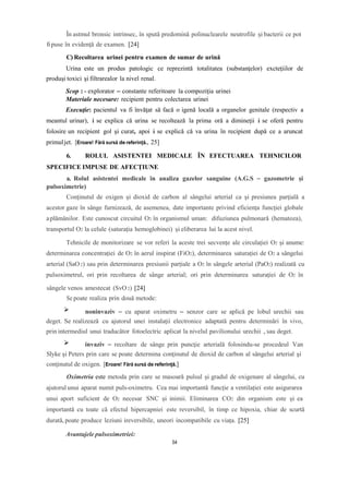 În astmul bronsic intrinsec, în spută predomină polinuclearele neutrofile și bacterii ce pot
fipuse în evidenţă de examen. [24]
C) Recoltarea urinei pentru examen de sumar de urină
Urina este un produs patologic ce reprezintă totalitatea (substanţelor) excteţiilor de
produşi toxici şi filtrarealor la nivel renal.
Scop : - explorator – constante referitoare la compoziţia urinei
Materiale necesare: recipient pentru colectarea urinei
Execuţie: pacientul va fi învăţat să facă o igenă locală a organelor genitale (respectiv a
meantul urinar), i se explica că urina se recoltează la prima oră a dimineţii i se oferă pentru
folosire un recipient gol şi curat, apoi i se explică că va urina în recipient după ce a aruncat
primuljet. [Eroare! Fără sursă de referință., 25]
6. ROLUL ASISTENTEI MEDICALE ÎN EFECTUAREA TEHNICILOR
SPECIFICE IMPUSE DE AFECȚIUNE
a. Rolul asistentei medicale în analiza gazelor sanguine (A.G.S – gazometrie și
pulsoximetrie)
Conţinutul de oxigen şi dioxid de carbon al sângelui arterial ca şi presiunea parţială a
acestor gaze în sânge furnizează, de asemenea, date importante privind eficiența funcţiei globale
aplămânilor. Este cunoscut circuitul O2 în organismul uman: difuziunea pulmonară (hematoza),
transportul O2 la celule (saturația hemoglobinei) și eliberarea lui la acest nivel.
Tehnicile de monitorizare se vor referi la aceste trei secvențe ale circulației O2 și anume:
determinarea concentrației de O2 în aerul inspirat (FiO2), determinarea saturației de O2 a sângelui
arterial (SaO2) sau prin determinarea presiunii parțiale a O2 în sângele arterial (PaO2) realizată cu
pulsoximetrul, ori prin recoltarea de sânge arterial; ori prin determinarea saturației de O2 în
sângele venos amestecat (SvO2) [24]
Se poate realiza prin două metode:
noninvaziv – cu aparat oximetru – senzor care se aplică pe lobul urechii sau
deget. Se realizează cu ajutorul unei instalaţii electronice adaptată pentru determinări în vivo,
prin intermediul unui traducător fotoelectric aplicat la nivelul pavilionului urechii , sau deget.
invaziv – recoltare de sânge prin puncţie arterială folosindu-se procedeul Van
Slyke şi Peters prin care se poate determina conţinutul de dioxid de carbon al sângelui arterial şi
conţinutul de oxigen. [Eroare! Fără sursă de referință.]
Oximetria este metoda prin care se masoară pulsul și gradul de oxigenare al sângelui, cu
ajutorul unui aparat numit puls-oximetru. Cea mai importantă funcție a ventilației este asigurarea
unui aport suficient de O2 necesar SNC și inimii. Eliminarea CO2 din organism este și ea
importantă cu toate că efectul hipercapniei este reversibil, în timp ce hipoxia, chiar de scurtă
durată, poate produce leziuni ireversibile, uneori incompatibile cu viața. [25]
Avantajele pulsoximetriei:
54
 