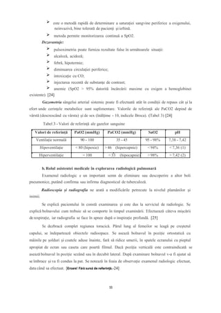 este o metodă rapidă de determinare a saturaţiei sangvine periferice a oxigenului,
neinvazivă, bine tolerată de pacienţi şi ieftină.
metoda permite monitorizarea continuă a SpO2.
Dezavantaje:
pulsoximetria poate furniza rezultate false în următoarele situaţii:
alcaloză, acidoză;
febră, hipotermie;
diminuarea circulaţiei periferice;
intoxicaţie cu CO;
injectarea recentă de substanţe de contrast;
anemie (SpO2 > 95% datorită încărcării maxime cu oxigen a hemoglobinei
existente). [24]
Gazometria sângelui arterial sistemic poate fi efectuată atât în condiţii de repaus cât şi la
efort unde cerinţele metabolice sunt suplimentare. Valorile de referinţă ale PaCO2 depind de
vârstă (descrescând cu vârsta) şi de sex (înălţime - 10, indicele Broca). (Tabel 3) [24]
Tabel 3 - Valori de referință ale gazelor sanguine
Valori de referință PaO2 (mmHg) PaCO2 (mmHg) SaO2 pH
Ventilaţie normală 90 - 100 35 - 45 95 - 98% 7,38 - 7,42
Hipoventilaţie < 80 (hipoxie) >46 (hipercapnie) < 94% < 7,36 (1)
Hiperventilaţie = 100 < 33 (hipocapnie) > 98% > 7,42 (2)
b. Rolul asistentei medicale în explorarea radiologică pulmonară
Examenul radiologic e un important semn de eliminare sau descoperire a altor boli
pneumonice, putând confirma sau infirma diagnosticul de tuberculoză.
Radioscopia și radiografia ne arată a modificările petrecute la nivelul plamânilor și
inimii.
Se explică pacientului în constă examinarea și este dus la serviciul de radiologie. Se
explică bolnavului cum trebuie să se comporte în timpul examinării. Efectuează câteva mișcării
de respirație, iar radiografia se face în apnee după o inspirație profundă. [25]
Se dezbracă complet regiunea toracică. Părul lung al femeilor se leagă pe creștetul
capului, se îndepartează obiectele radioopace. Se asează bolnavul în poziție ortostatică cu
mâinile pe șolduri și coatele aduse înainte, fară să ridice umerii, în spatele ecranului cu pieptul
apropiat de ecran sau caseta care poartă filmul. Dacă poziția verticală este contraindicată se
asează bolnavul în poziție sezând sau în decubit lateral. După examinare bolnavul v-a fi ajutat să
se îmbrace și va fi condus la pat. Se notează în foaia de observație examenul radiologic efectuat,
data când sa efectuat. [Eroare! Fără sursă de referință.-24]
55
 