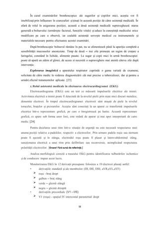 În cazul examinărilor bronhoscopice ale sugarilor și copiilor mici, aceștia vor fi
imobilizați prin înfășurare în cearceafuri și ținuți în această poziție de către asistență medicală. În
afară de rolul în asigurarea poziției, această a două asistență medicală supraveghează starea
generală a bolnavului (urmărește faciesul, funcțiile vitale) și aduce la cunoștință medicului orice
modificare pe care o observă, iar cealaltă asistență servește medicul cu instrumentele și
materialele necesare pentru efectuarea acestei examinări.
După bronhoscopie bolnavul rămâne în pat, nu se alimentează până la apariția completă a
sensibilității mucoaselor anesteziate. Timp de două – trei zile primește un regim de cruțare a
laringelui, constând în lichide, alimente pasate. La sugar și copii mici în urmă bronhoscopiei
poate să apară un edem al glotei, de aceea ei necesită o supraveghere mai atentă câteva zile după
intervenție.
Explorarea imagistică a aparatului respirator cuprinde o gama variată de examene,
solicitate de către medic în vederea diagnosticării cât mai precise a tuberculozei, dar și pentru a
urmări efectul tratamentelor aplicate. [23]
c. Rolul asistentei medicale în efectuarea electrocardiogramei (EKG)
Electrocardiograma (EKG) este un test ce măsoară impulsurile electrice ale inimii.
Activitatea electrică a inimii poate fi detectată de la nivelul pielii prin niște mici discuri metalice,
denumite electrozi. În timpul electrocardiogramei electrozii sânt atașați de piele la nivelul
toracelui, brațelor și picioarelor. Aceștia sânt conectați la un aparat ce transformă impulsurile
electrice într-o reprezentare grafică, pe care o înregistrează pe hartie. Această reprezentare
grafică, ce apare sub forma unor linii, este redată de aparat și mai apoi interpretată de catre
medic. [24]
Pentru decelarea unui ritm într-o situaţie de urgenţă nu este necesară respectarea unei
anume poziţii relative a padelelor, respectiv a electrozilor. Prin urmare padela roşie sau sternum
poate fi aşezată şi în stânga, electrodul roşu poate fi plasat şi latero-abdominal stâng,
sancţionarea electrică a unui ritm prin defibrilare sau reconversie, neimplicând respectarea
polarităţii electrozilor. [Eroare! Fără sursă de referință.]
Analiza morfologică corectă a traseului EKG pentru identificarea tulburărilor ischemice
şi de conducere impun acest lucru.
Monitorizarea EKG în 12 derivaţii presupune folosirea a 10 electrozi plasaţi astfel:
• derivaţiile standard şi ale membrelor (DI, DII, DIII, aVR,aVL,aVF)
roşu -braţ drept
galben – braţ stâng
verde – gleznă stângă
negru – gleznă dreaptă
• derivaţiile precordiale (V1→V6)
V1 (roşu) - spaţiul IV intercostal parasternal drept
58
 