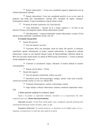 Reacție tuberculinicî < 10 mm este considerată negativă; diagnosticul este de
infecție tuberculoasă absentă;
Reacție tuberculinică 5 mm este considerată pozitivă la cei cu risc mare de
progresie spre boală prin imunodepresie: infectați HIV, transplant de organe, tratament
imunosupresor (minim 15 mg/zi de prednison timp de minim o lună).
În funcție de testări consecutive (la 2 luni interval):
Viraj tuberculinic = trecerea de la o reacție negativă (< 10 mm) la una
pozitivă (10 mm); este diagnostic pentru infecție tuberculoasă recentă;
Salt tuberculinic = creșterea diametrului reacției tuberculinice cu peste 10 mm
față de testarea anterioară; semnificație incertă. [24, 25]
D. Limitele interpretării
Reacții fals pozitive
Erori de injectare sau citire;
Vaccinarea BCG este principala cauză de reacții fals pozitive și limitează
semnificativ aportul informațional al testării cutanate tuberculinice în diagnosticul infecției
tuberculoase. Limita nu este absolută întrucât reacția de hipersensibilitate întârziată indusă de
BCG este mai puțin intensă decât cea indusă de MTB (reacția fiind deseori < 10 mm) și diminuă
întimp dispărând în câțiva ani.
Contactul cu micobacterii atipice, ubicuitare în mediul ambiant în anumite
zone geografice;
Reacția este de obicei < 10 mm.
Reacții fals negative
Erori de injectare (insuficientă, reflux) sau citire;
Sarcoidoză activă, boli hematologice maligne, infecții virale acute (varicelă,
oreion) sau vaccinări recente cu virus viu, infecția HIV;
Tratament imunosupresor, inclusiv corticoterapie cronică;
Etapa inițială a infecției tuberculoase (înaintea constituirii răspunsului imun).
[24]
e. Rolul asistentei medicale în recoltarea sputei
Sputa e un produs ce reprezintă totalitatea secrețiilor ce se expectorează din căile
respiratorii prin tuse. [Eroare! Fără sursă de referință.]
Materiale necesare: O cutie Petri sterilă, pahar conic, scuipătoare specială sterilizată fară
substanță dezinfectantă, batiste de hârtie, pahar cu apă.
Pregatirea bolnavului: Se anunță bolnavul, se instruiește să nu înghită sputa, să nu o
împraștie, să expectoreze în vasul dat, doar spută nu și salivă.
60
 
