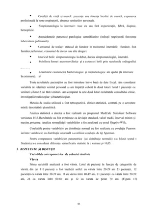 Condiții de viață și muncă: prezența sau absența locului de muncă, expunerea
profesională la noxe respiratorii, absența veniturilor personale.
hemoptizie.
Simptomatologia la internare: tuse cu sau fără expectorație, febră, dispnee,
Antecedentele personale patologice semnificative (infecții respiratorii frecvente
tuberculoza pulmonară)
Consumul de toxice: statusul de fumător în momentul internării: fumător, fost
fumător,nefumator, consumul de alcool sau alte droguri
Istoricul bolii: simptomatologia la debut, durata simptomatologiei, internări.
toracice.
Stabilirea formei anatomo-clinice și a extensiei bolii prin rezultatele radiografiei
la externare).
Rezultatele examenelor bacteriologice și microbiologice ale sputei (la internare
și
Toate rezultatele pacienților au fost introduse într-o bază de date Excel. Am considerat
variabila de referință venitul personal și am împărțit cohort în două loturi: lotul 1 pacienții cu
venituri și lotul 2 cei fără venituri. Am comparat la cele două loturi rezultatele consultului clinic,
investigațiile radiologice și bacteriologice.
Metoda de studiu utilizată a fost retrospectivă, clinico-statistică, centrată pe o cercetare
mixtă: descriptivă și analitică.
Analiza statistică a datelor a fost realizată cu programul MedCalc Statistical Software
versiunea 15.5. Rezultatele au fost exprimate ca deviație standard, valori medii, interval minim și
maxim, procente. Analiza normalității variabilelor a fost realizată cu testul Shapiro-Wilk.
Corelațiile pentru variabilele cu distribuție normal au fost realizate cu corelația Pearson
iarîntre variabilele cu distribuție anormală s-a utilizat corelația de tip Sperman.
Pentru compararea variabilelor parametrice (cu distribuție normală) s-a folosit textul t
Student și s-a considerat diferența semnificativ statistic la o valoare p< 0,05.
3. REZULTATE ȘI DISCUȚII
Variabilele antropometrice ale cohortei studiate
Vârsta
Prima variabilă analizată a fost vârsta. Lotul de pacienți în funcție de categoriile de
vârstă, din cei 110 pacienți a fost împărțit astfel: cu vârsta între 20-29 ani 23 pacienții, 12
pacienții cu vârsta între 30-39 ani, 18 cu vârsta între 40-49 ani, 21 pacienții cu vârsta între 50-59
ani, 24 cu vârsta între 60-69 ani și 12 cu vârsta de peste 70 ani. (Figura 17)
64
 