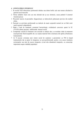 4. CONCLUZIILE STUDIULUI
1 În secolul XXI tuberculoza pulmonară rămâne una dintre bolile cele mai temute afectând în
general sexul masculin.
2 Vârsta adulților tineri este cea mai afectată dar și cea vârstnică, cauza putând fi sistemul
imunitar precar.
3 Procentul maxim al pacienților diagnosticați cu tuberculoză pulmonară provine din mediul
urban.
4 Pacienții cu activitate profesională au indicele de masă corporală normal iar cei fără venit
sunt în general subponderali.
5 După o lună de tratament examenul bacteriologic evidențiază conversia sputei la 82
(74.54%) dintre pacienți, indiferentde statusul social.
6 Complianța scăzută la tratament este asociată cu sărăcia deci, cu rezultate slabe la tratament
acești pacienți fiind incapabili de a se susține material între externarea din spital și finalizarea
tratamentului.
7 Ar fi necesar existența unui sistem social de susținere a pacientului cu TB în timpul
tratamentului dar și ajutor în integrarea sa socio-profesională, pentru a nu cauza instalarea
rezistențelor sau ratei de succes terapeutic și mai ales abandonul terapeutic, cu consecințe
importante asupra sănătății populației.
73
 